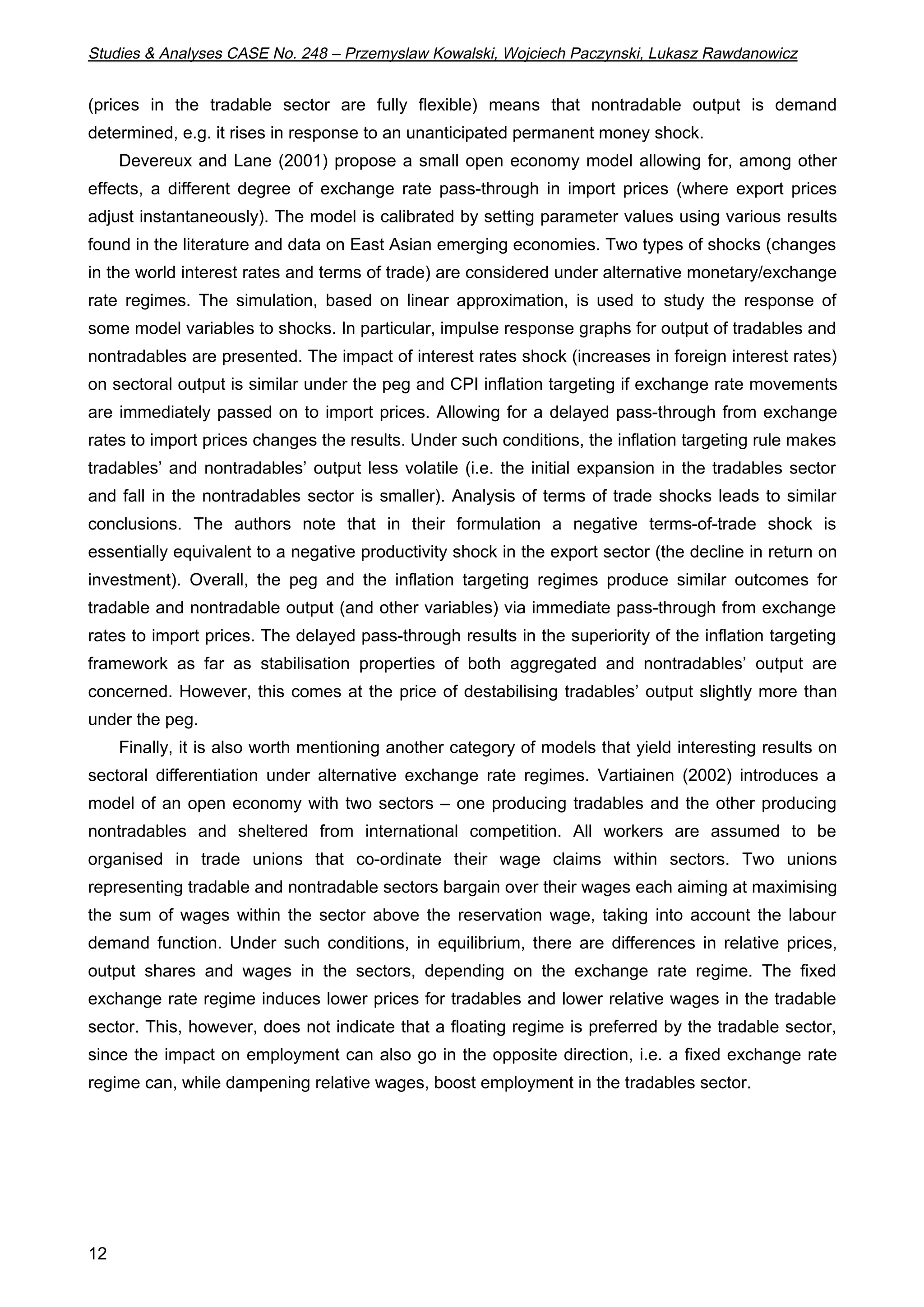 Studies & Analyses CASE No. 248 – Przemyslaw Kowalski, Wojciech Paczynski, Lukasz Rawdanowicz 
(prices in the tradable sector are fully flexible) means that nontradable output is demand 
determined, e.g. it rises in response to an unanticipated permanent money shock. 
12 
Devereux and Lane (2001) propose a small open economy model allowing for, among other 
effects, a different degree of exchange rate pass-through in import prices (where export prices 
adjust instantaneously). The model is calibrated by setting parameter values using various results 
found in the literature and data on East Asian emerging economies. Two types of shocks (changes 
in the world interest rates and terms of trade) are considered under alternative monetary/exchange 
rate regimes. The simulation, based on linear approximation, is used to study the response of 
some model variables to shocks. In particular, impulse response graphs for output of tradables and 
nontradables are presented. The impact of interest rates shock (increases in foreign interest rates) 
on sectoral output is similar under the peg and CPI inflation targeting if exchange rate movements 
are immediately passed on to import prices. Allowing for a delayed pass-through from exchange 
rates to import prices changes the results. Under such conditions, the inflation targeting rule makes 
tradables’ and nontradables’ output less volatile (i.e. the initial expansion in the tradables sector 
and fall in the nontradables sector is smaller). Analysis of terms of trade shocks leads to similar 
conclusions. The authors note that in their formulation a negative terms-of-trade shock is 
essentially equivalent to a negative productivity shock in the export sector (the decline in return on 
investment). Overall, the peg and the inflation targeting regimes produce similar outcomes for 
tradable and nontradable output (and other variables) via immediate pass-through from exchange 
rates to import prices. The delayed pass-through results in the superiority of the inflation targeting 
framework as far as stabilisation properties of both aggregated and nontradables’ output are 
concerned. However, this comes at the price of destabilising tradables’ output slightly more than 
under the peg. 
Finally, it is also worth mentioning another category of models that yield interesting results on 
sectoral differentiation under alternative exchange rate regimes. Vartiainen (2002) introduces a 
model of an open economy with two sectors – one producing tradables and the other producing 
nontradables and sheltered from international competition. All workers are assumed to be 
organised in trade unions that co-ordinate their wage claims within sectors. Two unions 
representing tradable and nontradable sectors bargain over their wages each aiming at maximising 
the sum of wages within the sector above the reservation wage, taking into account the labour 
demand function. Under such conditions, in equilibrium, there are differences in relative prices, 
output shares and wages in the sectors, depending on the exchange rate regime. The fixed 
exchange rate regime induces lower prices for tradables and lower relative wages in the tradable 
sector. This, however, does not indicate that a floating regime is preferred by the tradable sector, 
since the impact on employment can also go in the opposite direction, i.e. a fixed exchange rate 
regime can, while dampening relative wages, boost employment in the tradables sector. 
 