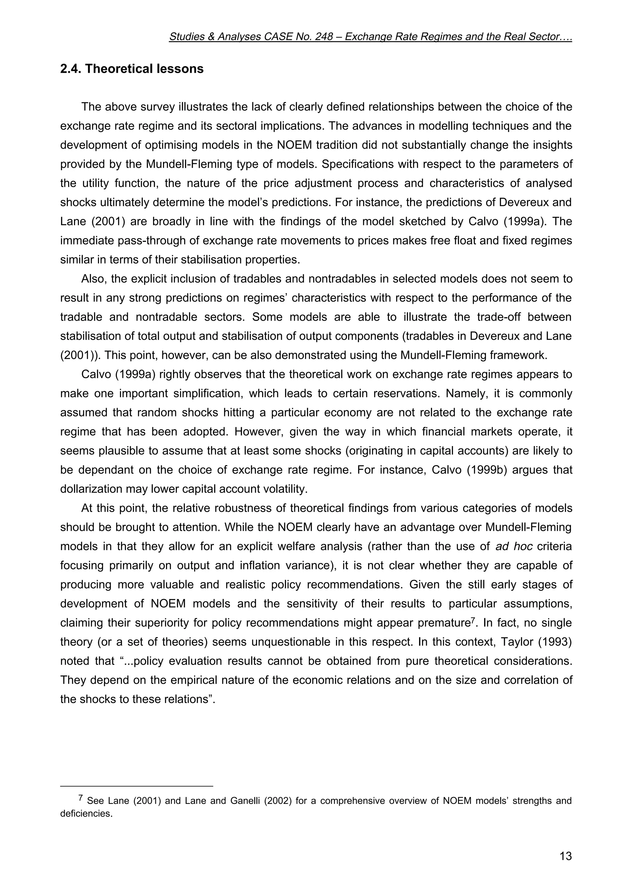 Studies & Analyses CASE No. 248 – Exchange Rate Regimes and the Real Sector…. 
13 
2.4. Theoretical lessons 
The above survey illustrates the lack of clearly defined relationships between the choice of the 
exchange rate regime and its sectoral implications. The advances in modelling techniques and the 
development of optimising models in the NOEM tradition did not substantially change the insights 
provided by the Mundell-Fleming type of models. Specifications with respect to the parameters of 
the utility function, the nature of the price adjustment process and characteristics of analysed 
shocks ultimately determine the model’s predictions. For instance, the predictions of Devereux and 
Lane (2001) are broadly in line with the findings of the model sketched by Calvo (1999a). The 
immediate pass-through of exchange rate movements to prices makes free float and fixed regimes 
similar in terms of their stabilisation properties. 
Also, the explicit inclusion of tradables and nontradables in selected models does not seem to 
result in any strong predictions on regimes’ characteristics with respect to the performance of the 
tradable and nontradable sectors. Some models are able to illustrate the trade-off between 
stabilisation of total output and stabilisation of output components (tradables in Devereux and Lane 
(2001)). This point, however, can be also demonstrated using the Mundell-Fleming framework. 
Calvo (1999a) rightly observes that the theoretical work on exchange rate regimes appears to 
make one important simplification, which leads to certain reservations. Namely, it is commonly 
assumed that random shocks hitting a particular economy are not related to the exchange rate 
regime that has been adopted. However, given the way in which financial markets operate, it 
seems plausible to assume that at least some shocks (originating in capital accounts) are likely to 
be dependant on the choice of exchange rate regime. For instance, Calvo (1999b) argues that 
dollarization may lower capital account volatility. 
At this point, the relative robustness of theoretical findings from various categories of models 
should be brought to attention. While the NOEM clearly have an advantage over Mundell-Fleming 
models in that they allow for an explicit welfare analysis (rather than the use of ad hoc criteria 
focusing primarily on output and inflation variance), it is not clear whether they are capable of 
producing more valuable and realistic policy recommendations. Given the still early stages of 
development of NOEM models and the sensitivity of their results to particular assumptions, 
claiming their superiority for policy recommendations might appear premature7. In fact, no single 
theory (or a set of theories) seems unquestionable in this respect. In this context, Taylor (1993) 
noted that “...policy evaluation results cannot be obtained from pure theoretical considerations. 
They depend on the empirical nature of the economic relations and on the size and correlation of 
the shocks to these relations”. 
7 See Lane (2001) and Lane and Ganelli (2002) for a comprehensive overview of NOEM models’ strengths and 
deficiencies. 
 
