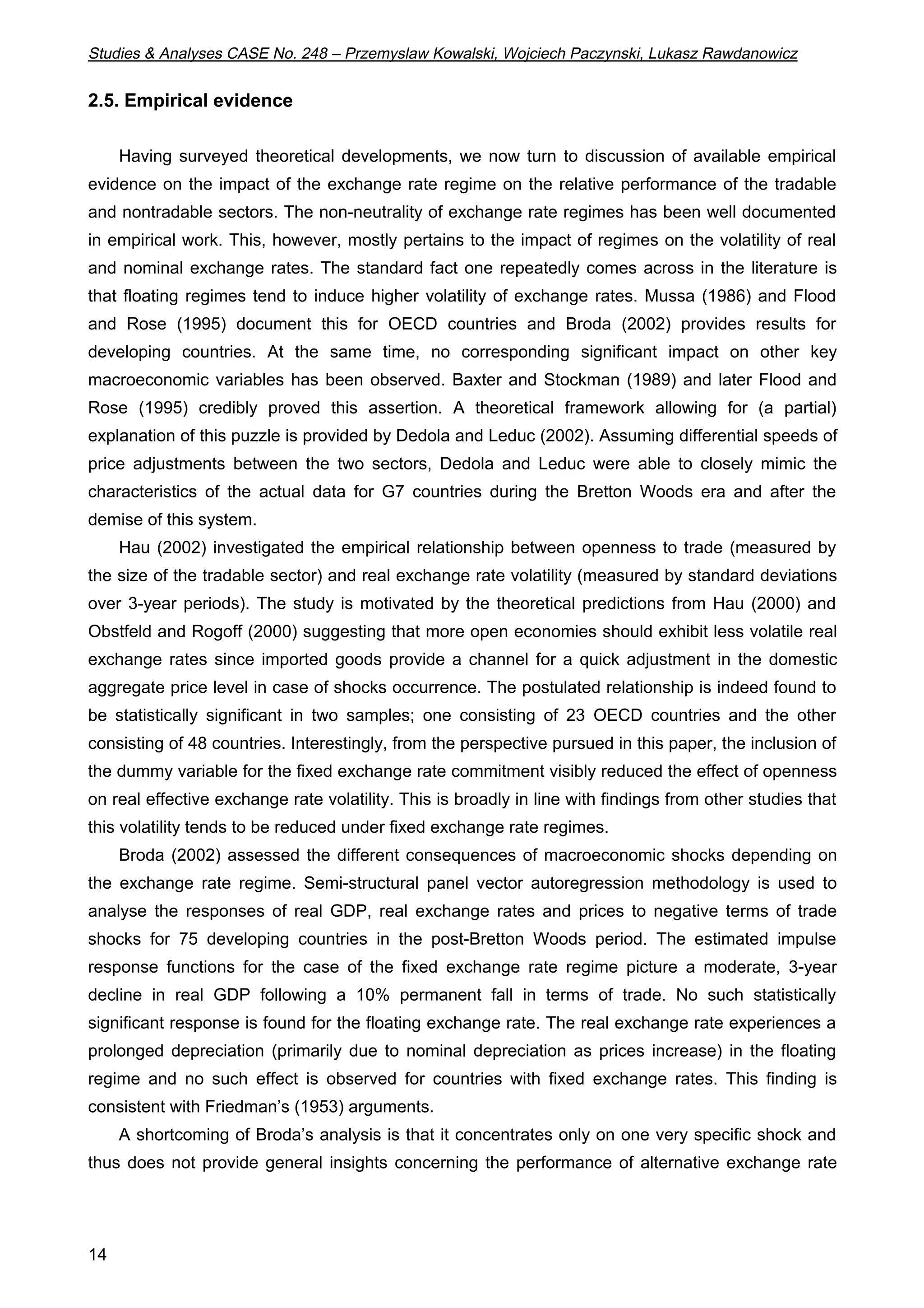 Studies & Analyses CASE No. 248 – Przemyslaw Kowalski, Wojciech Paczynski, Lukasz Rawdanowicz 
2.5. Empirical evidence 
14 
Having surveyed theoretical developments, we now turn to discussion of available empirical 
evidence on the impact of the exchange rate regime on the relative performance of the tradable 
and nontradable sectors. The non-neutrality of exchange rate regimes has been well documented 
in empirical work. This, however, mostly pertains to the impact of regimes on the volatility of real 
and nominal exchange rates. The standard fact one repeatedly comes across in the literature is 
that floating regimes tend to induce higher volatility of exchange rates. Mussa (1986) and Flood 
and Rose (1995) document this for OECD countries and Broda (2002) provides results for 
developing countries. At the same time, no corresponding significant impact on other key 
macroeconomic variables has been observed. Baxter and Stockman (1989) and later Flood and 
Rose (1995) credibly proved this assertion. A theoretical framework allowing for (a partial) 
explanation of this puzzle is provided by Dedola and Leduc (2002). Assuming differential speeds of 
price adjustments between the two sectors, Dedola and Leduc were able to closely mimic the 
characteristics of the actual data for G7 countries during the Bretton Woods era and after the 
demise of this system. 
Hau (2002) investigated the empirical relationship between openness to trade (measured by 
the size of the tradable sector) and real exchange rate volatility (measured by standard deviations 
over 3-year periods). The study is motivated by the theoretical predictions from Hau (2000) and 
Obstfeld and Rogoff (2000) suggesting that more open economies should exhibit less volatile real 
exchange rates since imported goods provide a channel for a quick adjustment in the domestic 
aggregate price level in case of shocks occurrence. The postulated relationship is indeed found to 
be statistically significant in two samples; one consisting of 23 OECD countries and the other 
consisting of 48 countries. Interestingly, from the perspective pursued in this paper, the inclusion of 
the dummy variable for the fixed exchange rate commitment visibly reduced the effect of openness 
on real effective exchange rate volatility. This is broadly in line with findings from other studies that 
this volatility tends to be reduced under fixed exchange rate regimes. 
Broda (2002) assessed the different consequences of macroeconomic shocks depending on 
the exchange rate regime. Semi-structural panel vector autoregression methodology is used to 
analyse the responses of real GDP, real exchange rates and prices to negative terms of trade 
shocks for 75 developing countries in the post-Bretton Woods period. The estimated impulse 
response functions for the case of the fixed exchange rate regime picture a moderate, 3-year 
decline in real GDP following a 10% permanent fall in terms of trade. No such statistically 
significant response is found for the floating exchange rate. The real exchange rate experiences a 
prolonged depreciation (primarily due to nominal depreciation as prices increase) in the floating 
regime and no such effect is observed for countries with fixed exchange rates. This finding is 
consistent with Friedman’s (1953) arguments. 
A shortcoming of Broda’s analysis is that it concentrates only on one very specific shock and 
thus does not provide general insights concerning the performance of alternative exchange rate 
 