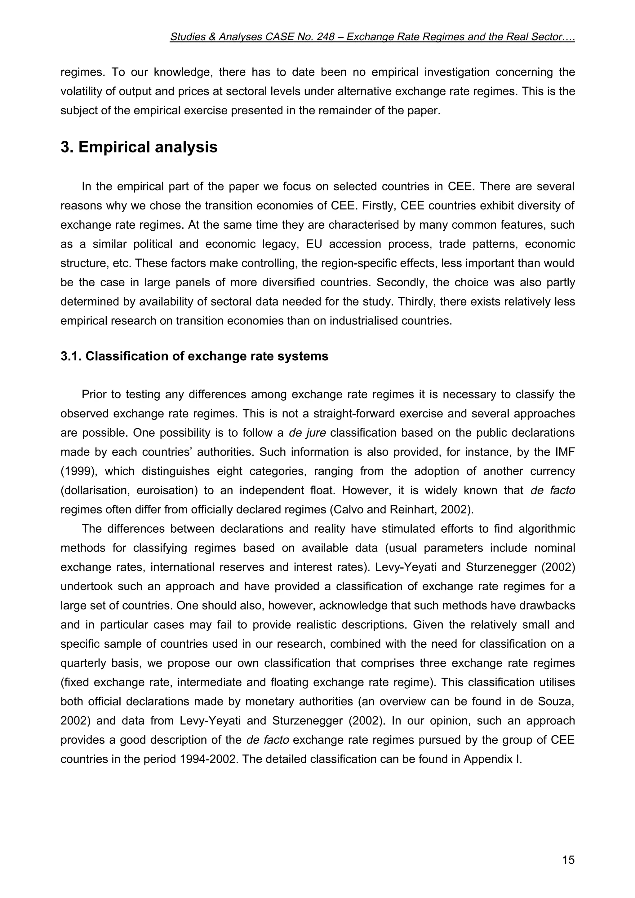 Studies & Analyses CASE No. 248 – Exchange Rate Regimes and the Real Sector…. 
regimes. To our knowledge, there has to date been no empirical investigation concerning the 
volatility of output and prices at sectoral levels under alternative exchange rate regimes. This is the 
subject of the empirical exercise presented in the remainder of the paper. 
15 
3. Empirical analysis 
In the empirical part of the paper we focus on selected countries in CEE. There are several 
reasons why we chose the transition economies of CEE. Firstly, CEE countries exhibit diversity of 
exchange rate regimes. At the same time they are characterised by many common features, such 
as a similar political and economic legacy, EU accession process, trade patterns, economic 
structure, etc. These factors make controlling, the region-specific effects, less important than would 
be the case in large panels of more diversified countries. Secondly, the choice was also partly 
determined by availability of sectoral data needed for the study. Thirdly, there exists relatively less 
empirical research on transition economies than on industrialised countries. 
3.1. Classification of exchange rate systems 
Prior to testing any differences among exchange rate regimes it is necessary to classify the 
observed exchange rate regimes. This is not a straight-forward exercise and several approaches 
are possible. One possibility is to follow a de jure classification based on the public declarations 
made by each countries’ authorities. Such information is also provided, for instance, by the IMF 
(1999), which distinguishes eight categories, ranging from the adoption of another currency 
(dollarisation, euroisation) to an independent float. However, it is widely known that de facto 
regimes often differ from officially declared regimes (Calvo and Reinhart, 2002). 
The differences between declarations and reality have stimulated efforts to find algorithmic 
methods for classifying regimes based on available data (usual parameters include nominal 
exchange rates, international reserves and interest rates). Levy-Yeyati and Sturzenegger (2002) 
undertook such an approach and have provided a classification of exchange rate regimes for a 
large set of countries. One should also, however, acknowledge that such methods have drawbacks 
and in particular cases may fail to provide realistic descriptions. Given the relatively small and 
specific sample of countries used in our research, combined with the need for classification on a 
quarterly basis, we propose our own classification that comprises three exchange rate regimes 
(fixed exchange rate, intermediate and floating exchange rate regime). This classification utilises 
both official declarations made by monetary authorities (an overview can be found in de Souza, 
2002) and data from Levy-Yeyati and Sturzenegger (2002). In our opinion, such an approach 
provides a good description of the de facto exchange rate regimes pursued by the group of CEE 
countries in the period 1994-2002. The detailed classification can be found in Appendix I. 
 