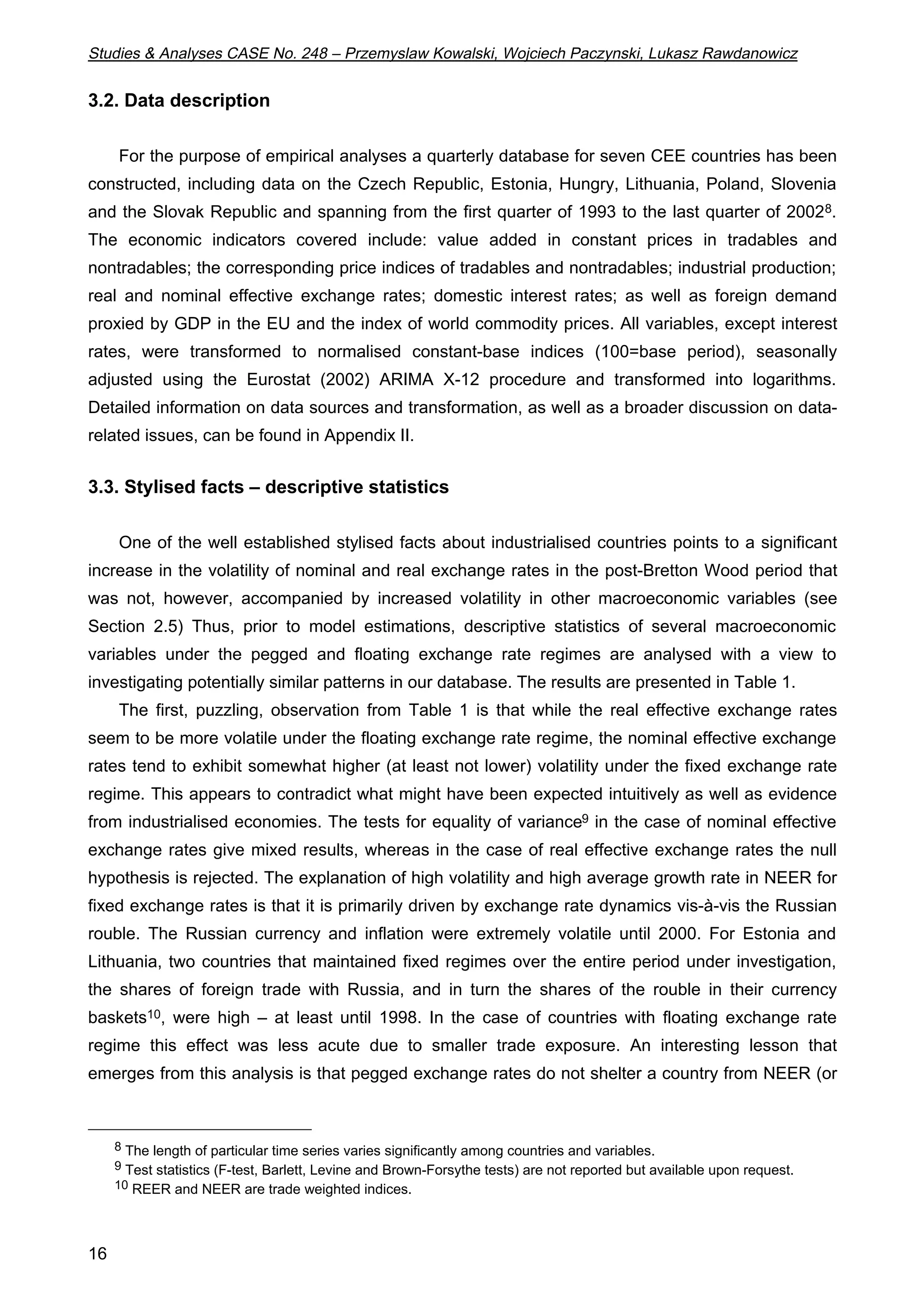 Studies & Analyses CASE No. 248 – Przemyslaw Kowalski, Wojciech Paczynski, Lukasz Rawdanowicz 
3.2. Data description 
16 
For the purpose of empirical analyses a quarterly database for seven CEE countries has been 
constructed, including data on the Czech Republic, Estonia, Hungry, Lithuania, Poland, Slovenia 
and the Slovak Republic and spanning from the first quarter of 1993 to the last quarter of 20028. 
The economic indicators covered include: value added in constant prices in tradables and 
nontradables; the corresponding price indices of tradables and nontradables; industrial production; 
real and nominal effective exchange rates; domestic interest rates; as well as foreign demand 
proxied by GDP in the EU and the index of world commodity prices. All variables, except interest 
rates, were transformed to normalised constant-base indices (100=base period), seasonally 
adjusted using the Eurostat (2002) ARIMA X-12 procedure and transformed into logarithms. 
Detailed information on data sources and transformation, as well as a broader discussion on data-related 
issues, can be found in Appendix II. 
3.3. Stylised facts – descriptive statistics 
One of the well established stylised facts about industrialised countries points to a significant 
increase in the volatility of nominal and real exchange rates in the post-Bretton Wood period that 
was not, however, accompanied by increased volatility in other macroeconomic variables (see 
Section 2.5) Thus, prior to model estimations, descriptive statistics of several macroeconomic 
variables under the pegged and floating exchange rate regimes are analysed with a view to 
investigating potentially similar patterns in our database. The results are presented in Table 1. 
The first, puzzling, observation from Table 1 is that while the real effective exchange rates 
seem to be more volatile under the floating exchange rate regime, the nominal effective exchange 
rates tend to exhibit somewhat higher (at least not lower) volatility under the fixed exchange rate 
regime. This appears to contradict what might have been expected intuitively as well as evidence 
from industrialised economies. The tests for equality of variance9 in the case of nominal effective 
exchange rates give mixed results, whereas in the case of real effective exchange rates the null 
hypothesis is rejected. The explanation of high volatility and high average growth rate in NEER for 
fixed exchange rates is that it is primarily driven by exchange rate dynamics vis-à-vis the Russian 
rouble. The Russian currency and inflation were extremely volatile until 2000. For Estonia and 
Lithuania, two countries that maintained fixed regimes over the entire period under investigation, 
the shares of foreign trade with Russia, and in turn the shares of the rouble in their currency 
baskets10, were high – at least until 1998. In the case of countries with floating exchange rate 
regime this effect was less acute due to smaller trade exposure. An interesting lesson that 
emerges from this analysis is that pegged exchange rates do not shelter a country from NEER (or 
8 The length of particular time series varies significantly among countries and variables. 
9 Test statistics (F-test, Barlett, Levine and Brown-Forsythe tests) are not reported but available upon request. 
10 REER and NEER are trade weighted indices. 
 
