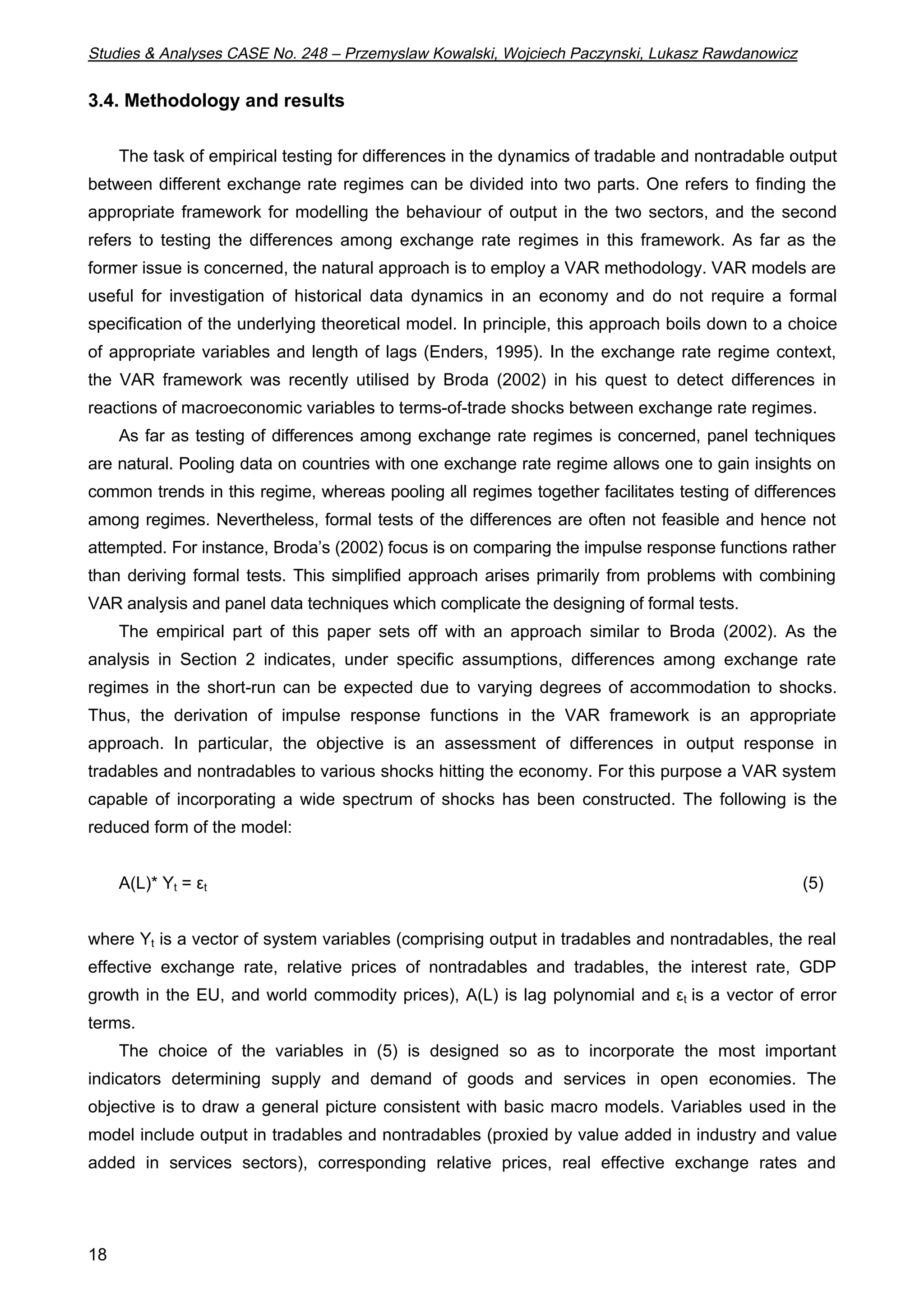 Studies & Analyses CASE No. 248 – Przemyslaw Kowalski, Wojciech Paczynski, Lukasz Rawdanowicz 
3.4. Methodology and results 
18 
The task of empirical testing for differences in the dynamics of tradable and nontradable output 
between different exchange rate regimes can be divided into two parts. One refers to finding the 
appropriate framework for modelling the behaviour of output in the two sectors, and the second 
refers to testing the differences among exchange rate regimes in this framework. As far as the 
former issue is concerned, the natural approach is to employ a VAR methodology. VAR models are 
useful for investigation of historical data dynamics in an economy and do not require a formal 
specification of the underlying theoretical model. In principle, this approach boils down to a choice 
of appropriate variables and length of lags (Enders, 1995). In the exchange rate regime context, 
the VAR framework was recently utilised by Broda (2002) in his quest to detect differences in 
reactions of macroeconomic variables to terms-of-trade shocks between exchange rate regimes. 
As far as testing of differences among exchange rate regimes is concerned, panel techniques 
are natural. Pooling data on countries with one exchange rate regime allows one to gain insights on 
common trends in this regime, whereas pooling all regimes together facilitates testing of differences 
among regimes. Nevertheless, formal tests of the differences are often not feasible and hence not 
attempted. For instance, Broda’s (2002) focus is on comparing the impulse response functions rather 
than deriving formal tests. This simplified approach arises primarily from problems with combining 
VAR analysis and panel data techniques which complicate the designing of formal tests. 
The empirical part of this paper sets off with an approach similar to Broda (2002). As the 
analysis in Section 2 indicates, under specific assumptions, differences among exchange rate 
regimes in the short-run can be expected due to varying degrees of accommodation to shocks. 
Thus, the derivation of impulse response functions in the VAR framework is an appropriate 
approach. In particular, the objective is an assessment of differences in output response in 
tradables and nontradables to various shocks hitting the economy. For this purpose a VAR system 
capable of incorporating a wide spectrum of shocks has been constructed. The following is the 
reduced form of the model: 
A(L)* Yt = t (5) 
where Yt is a vector of system variables (comprising output in tradables and nontradables, the real 
effective exchange rate, relative prices of nontradables and tradables, the interest rate, GDP 
growth in the EU, and world commodity prices), A(L) is lag polynomial and t is a vector of error 
terms. 
The choice of the variables in (5) is designed so as to incorporate the most important 
indicators determining supply and demand of goods and services in open economies. The 
objective is to draw a general picture consistent with basic macro models. Variables used in the 
model include output in tradables and nontradables (proxied by value added in industry and value 
added in services sectors), corresponding relative prices, real effective exchange rates and 
 