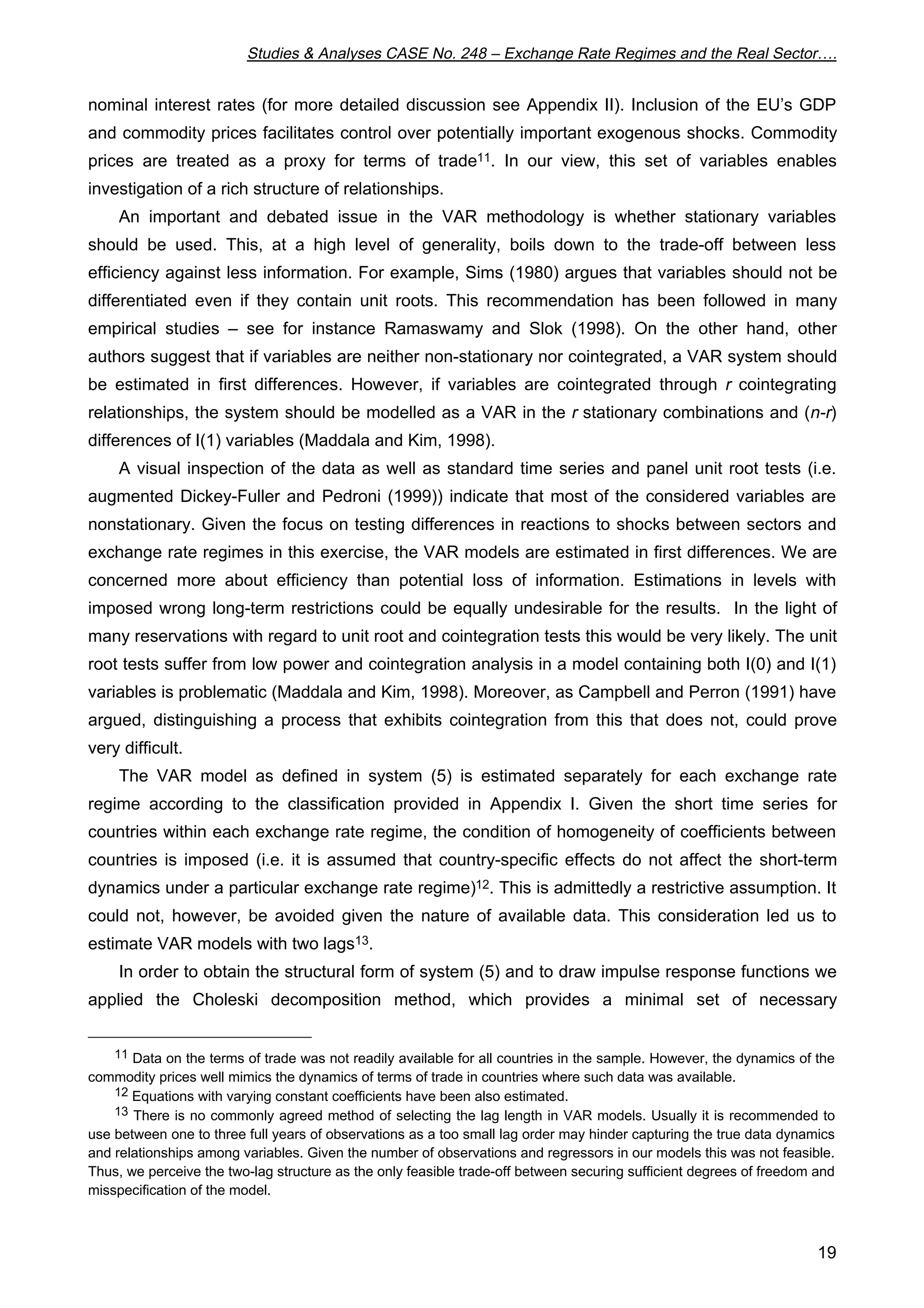 Studies  Analyses CASE No. 248 – Exchange Rate Regimes and the Real Sector…. 
nominal interest rates (for more detailed discussion see Appendix II). Inclusion of the EU’s GDP 
and commodity prices facilitates control over potentially important exogenous shocks. Commodity 
prices are treated as a proxy for terms of trade11. In our view, this set of variables enables 
investigation of a rich structure of relationships. 
An important and debated issue in the VAR methodology is whether stationary variables 
should be used. This, at a high level of generality, boils down to the trade-off between less 
efficiency against less information. For example, Sims (1980) argues that variables should not be 
differentiated even if they contain unit roots. This recommendation has been followed in many 
empirical studies – see for instance Ramaswamy and Slok (1998). On the other hand, other 
authors suggest that if variables are neither non-stationary nor cointegrated, a VAR system should 
be estimated in first differences. However, if variables are cointegrated through r cointegrating 
relationships, the system should be modelled as a VAR in the r stationary combinations and (n-r) 
differences of I(1) variables (Maddala and Kim, 1998). 
A visual inspection of the data as well as standard time series and panel unit root tests (i.e. 
augmented Dickey-Fuller and Pedroni (1999)) indicate that most of the considered variables are 
nonstationary. Given the focus on testing differences in reactions to shocks between sectors and 
exchange rate regimes in this exercise, the VAR models are estimated in first differences. We are 
concerned more about efficiency than potential loss of information. Estimations in levels with 
imposed wrong long-term restrictions could be equally undesirable for the results. In the light of 
many reservations with regard to unit root and cointegration tests this would be very likely. The unit 
root tests suffer from low power and cointegration analysis in a model containing both I(0) and I(1) 
variables is problematic (Maddala and Kim, 1998). Moreover, as Campbell and Perron (1991) have 
argued, distinguishing a process that exhibits cointegration from this that does not, could prove 
very difficult. 
The VAR model as defined in system (5) is estimated separately for each exchange rate 
regime according to the classification provided in Appendix I. Given the short time series for 
countries within each exchange rate regime, the condition of homogeneity of coefficients between 
countries is imposed (i.e. it is assumed that country-specific effects do not affect the short-term 
dynamics under a particular exchange rate regime)12. This is admittedly a restrictive assumption. It 
could not, however, be avoided given the nature of available data. This consideration led us to 
estimate VAR models with two lags13. 
In order to obtain the structural form of system (5) and to draw impulse response functions we 
applied the Choleski decomposition method, which provides a minimal set of necessary 
11 Data on the terms of trade was not readily available for all countries in the sample. However, the dynamics of the 
19 
commodity prices well mimics the dynamics of terms of trade in countries where such data was available. 
12 Equations with varying constant coefficients have been also estimated. 
13 There is no commonly agreed method of selecting the lag length in VAR models. Usually it is recommended to 
use between one to three full years of observations as a too small lag order may hinder capturing the true data dynamics 
and relationships among variables. Given the number of observations and regressors in our models this was not feasible. 
Thus, we perceive the two-lag structure as the only feasible trade-off between securing sufficient degrees of freedom and 
misspecification of the model. 
 