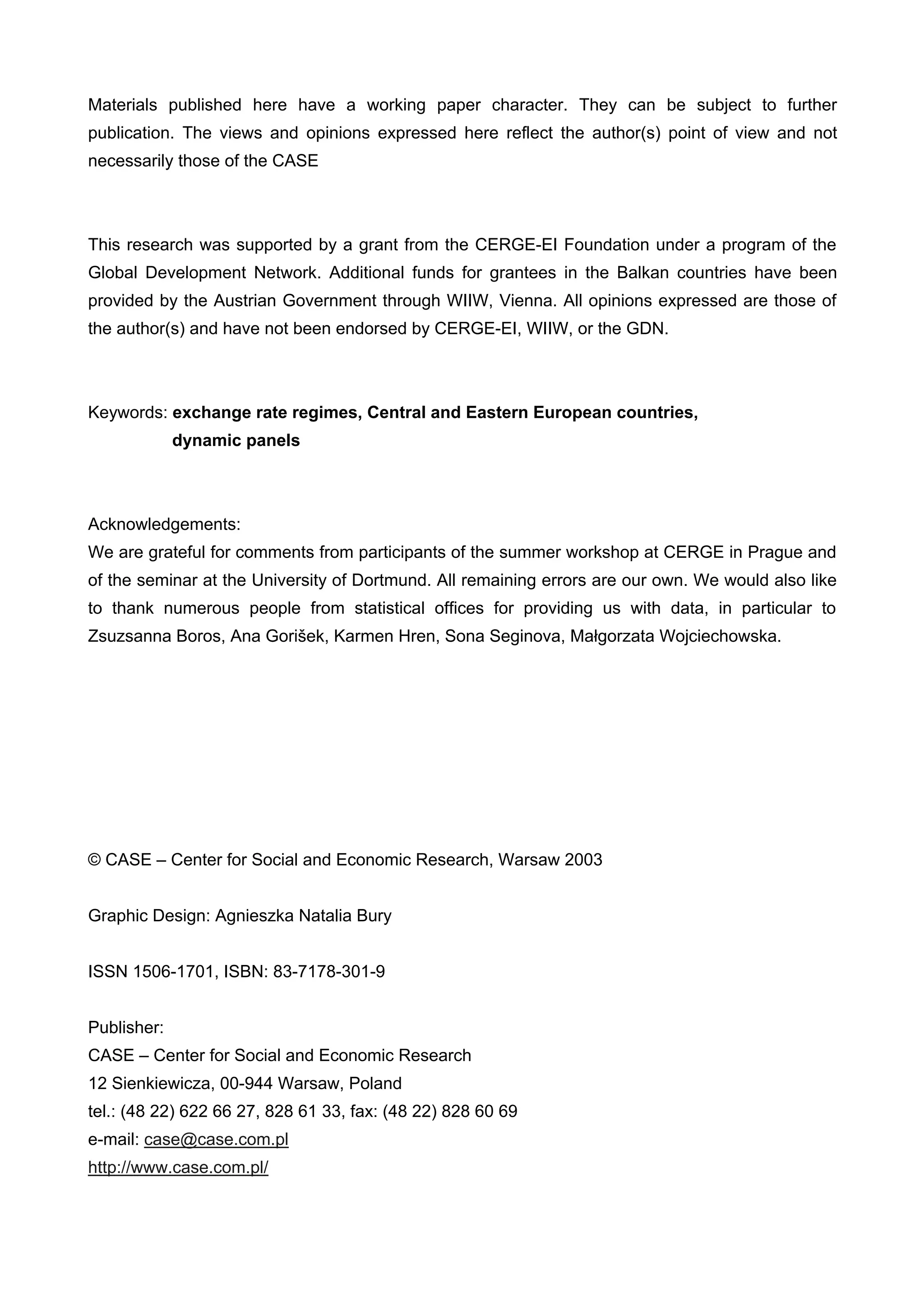 Materials published here have a working paper character. They can be subject to further 
publication. The views and opinions expressed here reflect the author(s) point of view and not 
necessarily those of the CASE 
This research was supported by a grant from the CERGE-EI Foundation under a program of the 
Global Development Network. Additional funds for grantees in the Balkan countries have been 
provided by the Austrian Government through WIIW, Vienna. All opinions expressed are those of 
the author(s) and have not been endorsed by CERGE-EI, WIIW, or the GDN. 
Keywords: exchange rate regimes, Central and Eastern European countries, 
dynamic panels 
Acknowledgements: 
We are grateful for comments from participants of the summer workshop at CERGE in Prague and 
of the seminar at the University of Dortmund. All remaining errors are our own. We would also like 
to thank numerous people from statistical offices for providing us with data, in particular to 
Zsuzsanna Boros, Ana Gorišek, Karmen Hren, Sona Seginova, Małgorzata Wojciechowska. 
© CASE – Center for Social and Economic Research, Warsaw 2003 
Graphic Design: Agnieszka Natalia Bury 
ISSN 1506-1701, ISBN: 83-7178-301-9 
Publisher: 
CASE – Center for Social and Economic Research 
12 Sienkiewicza, 00-944 Warsaw, Poland 
tel.: (48 22) 622 66 27, 828 61 33, fax: (48 22) 828 60 69 
e-mail: case@case.com.pl 
http://www.case.com.pl/ 
 