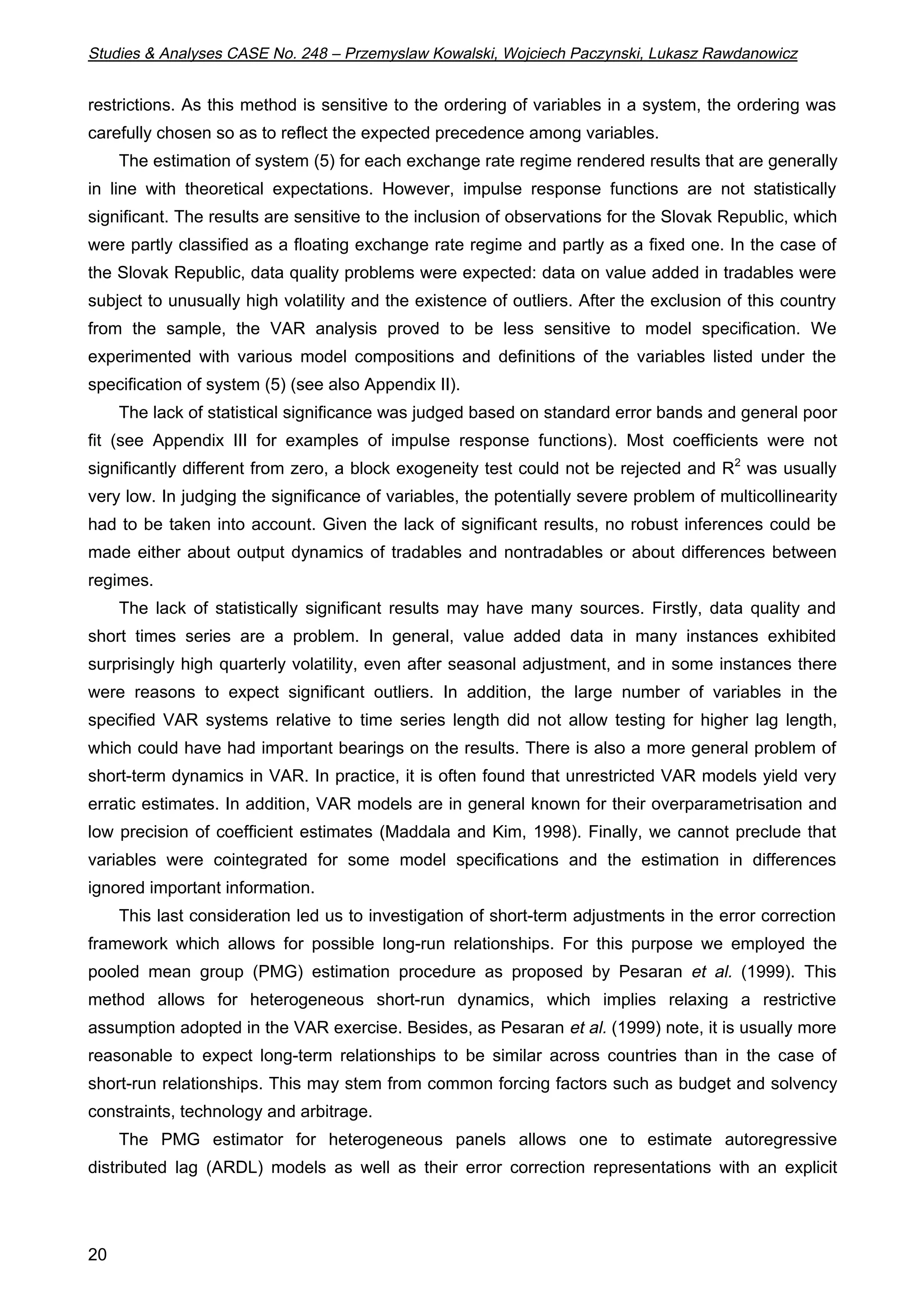 Studies  Analyses CASE No. 248 – Przemyslaw Kowalski, Wojciech Paczynski, Lukasz Rawdanowicz 
restrictions. As this method is sensitive to the ordering of variables in a system, the ordering was 
carefully chosen so as to reflect the expected precedence among variables. 
20 
The estimation of system (5) for each exchange rate regime rendered results that are generally 
in line with theoretical expectations. However, impulse response functions are not statistically 
significant. The results are sensitive to the inclusion of observations for the Slovak Republic, which 
were partly classified as a floating exchange rate regime and partly as a fixed one. In the case of 
the Slovak Republic, data quality problems were expected: data on value added in tradables were 
subject to unusually high volatility and the existence of outliers. After the exclusion of this country 
from the sample, the VAR analysis proved to be less sensitive to model specification. We 
experimented with various model compositions and definitions of the variables listed under the 
specification of system (5) (see also Appendix II). 
The lack of statistical significance was judged based on standard error bands and general poor 
fit (see Appendix III for examples of impulse response functions). Most coefficients were not 
significantly different from zero, a block exogeneity test could not be rejected and R2 was usually 
very low. In judging the significance of variables, the potentially severe problem of multicollinearity 
had to be taken into account. Given the lack of significant results, no robust inferences could be 
made either about output dynamics of tradables and nontradables or about differences between 
regimes. 
The lack of statistically significant results may have many sources. Firstly, data quality and 
short times series are a problem. In general, value added data in many instances exhibited 
surprisingly high quarterly volatility, even after seasonal adjustment, and in some instances there 
were reasons to expect significant outliers. In addition, the large number of variables in the 
specified VAR systems relative to time series length did not allow testing for higher lag length, 
which could have had important bearings on the results. There is also a more general problem of 
short-term dynamics in VAR. In practice, it is often found that unrestricted VAR models yield very 
erratic estimates. In addition, VAR models are in general known for their overparametrisation and 
low precision of coefficient estimates (Maddala and Kim, 1998). Finally, we cannot preclude that 
variables were cointegrated for some model specifications and the estimation in differences 
ignored important information. 
This last consideration led us to investigation of short-term adjustments in the error correction 
framework which allows for possible long-run relationships. For this purpose we employed the 
pooled mean group (PMG) estimation procedure as proposed by Pesaran et al. (1999). This 
method allows for heterogeneous short-run dynamics, which implies relaxing a restrictive 
assumption adopted in the VAR exercise. Besides, as Pesaran et al. (1999) note, it is usually more 
reasonable to expect long-term relationships to be similar across countries than in the case of 
short-run relationships. This may stem from common forcing factors such as budget and solvency 
constraints, technology and arbitrage. 
The PMG estimator for heterogeneous panels allows one to estimate autoregressive 
distributed lag (ARDL) models as well as their error correction representations with an explicit 
 