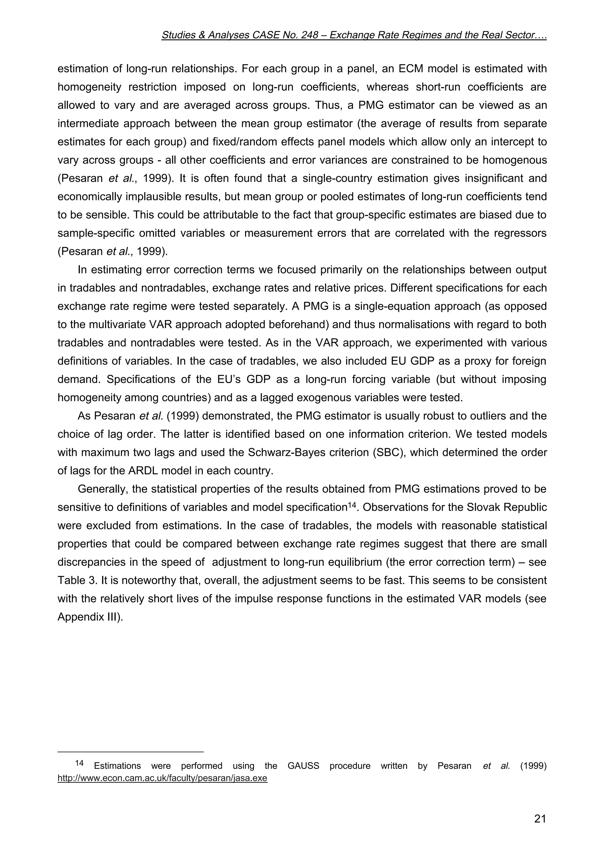 Studies  Analyses CASE No. 248 – Exchange Rate Regimes and the Real Sector…. 
estimation of long-run relationships. For each group in a panel, an ECM model is estimated with 
homogeneity restriction imposed on long-run coefficients, whereas short-run coefficients are 
allowed to vary and are averaged across groups. Thus, a PMG estimator can be viewed as an 
intermediate approach between the mean group estimator (the average of results from separate 
estimates for each group) and fixed/random effects panel models which allow only an intercept to 
vary across groups - all other coefficients and error variances are constrained to be homogenous 
(Pesaran et al., 1999). It is often found that a single-country estimation gives insignificant and 
economically implausible results, but mean group or pooled estimates of long-run coefficients tend 
to be sensible. This could be attributable to the fact that group-specific estimates are biased due to 
sample-specific omitted variables or measurement errors that are correlated with the regressors 
(Pesaran et al., 1999). 
In estimating error correction terms we focused primarily on the relationships between output 
in tradables and nontradables, exchange rates and relative prices. Different specifications for each 
exchange rate regime were tested separately. A PMG is a single-equation approach (as opposed 
to the multivariate VAR approach adopted beforehand) and thus normalisations with regard to both 
tradables and nontradables were tested. As in the VAR approach, we experimented with various 
definitions of variables. In the case of tradables, we also included EU GDP as a proxy for foreign 
demand. Specifications of the EU’s GDP as a long-run forcing variable (but without imposing 
homogeneity among countries) and as a lagged exogenous variables were tested. 
As Pesaran et al. (1999) demonstrated, the PMG estimator is usually robust to outliers and the 
choice of lag order. The latter is identified based on one information criterion. We tested models 
with maximum two lags and used the Schwarz-Bayes criterion (SBC), which determined the order 
of lags for the ARDL model in each country. 
Generally, the statistical properties of the results obtained from PMG estimations proved to be 
sensitive to definitions of variables and model specification14. Observations for the Slovak Republic 
were excluded from estimations. In the case of tradables, the models with reasonable statistical 
properties that could be compared between exchange rate regimes suggest that there are small 
discrepancies in the speed of adjustment to long-run equilibrium (the error correction term) – see 
Table 3. It is noteworthy that, overall, the adjustment seems to be fast. This seems to be consistent 
with the relatively short lives of the impulse response functions in the estimated VAR models (see 
Appendix III). 
14 Estimations were performed using the GAUSS procedure written by Pesaran et al. (1999) 
21 
http://www.econ.cam.ac.uk/faculty/pesaran/jasa.exe 
 