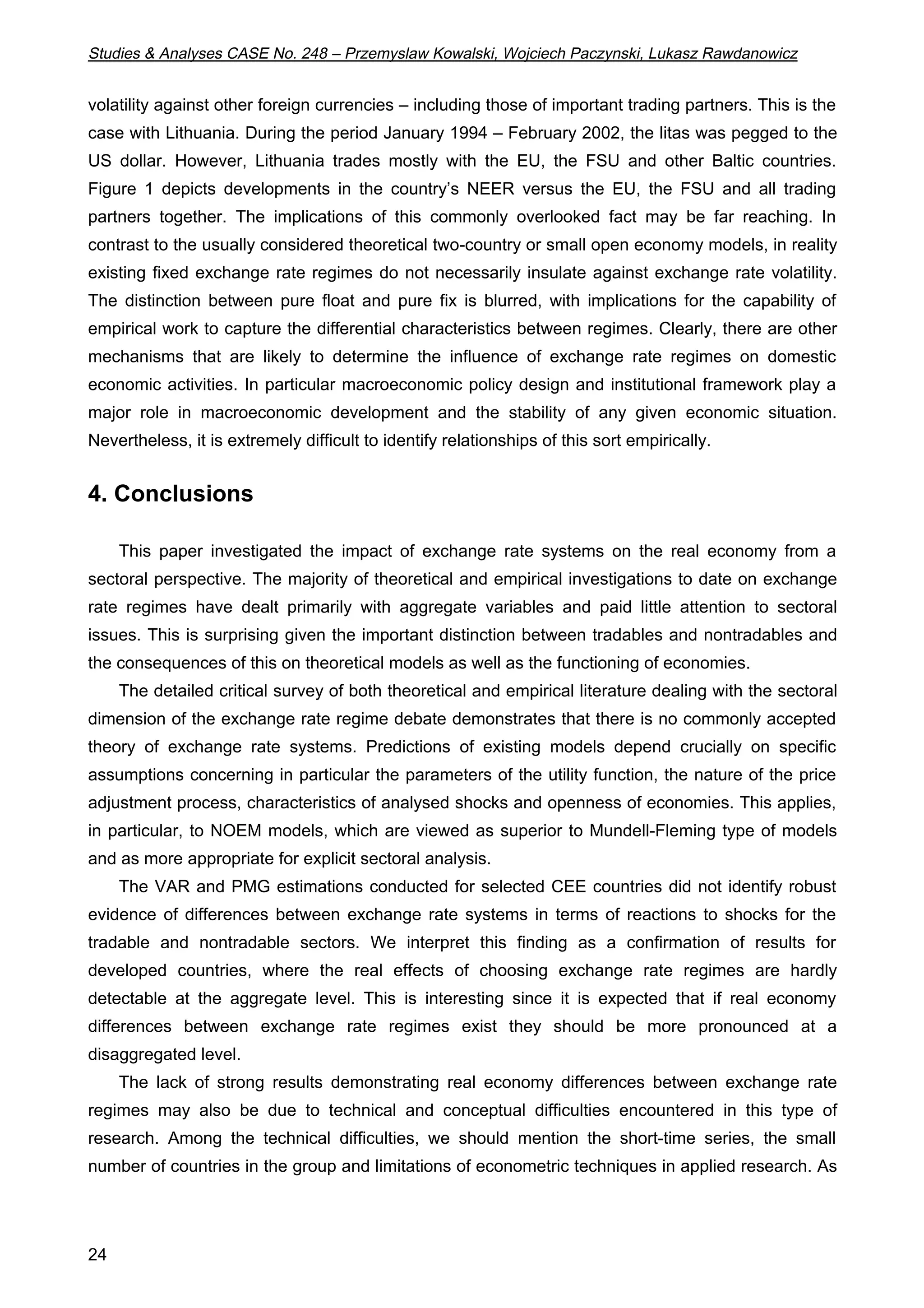 Studies  Analyses CASE No. 248 – Przemyslaw Kowalski, Wojciech Paczynski, Lukasz Rawdanowicz 
volatility against other foreign currencies – including those of important trading partners. This is the 
case with Lithuania. During the period January 1994 – February 2002, the litas was pegged to the 
US dollar. However, Lithuania trades mostly with the EU, the FSU and other Baltic countries. 
Figure 1 depicts developments in the country’s NEER versus the EU, the FSU and all trading 
partners together. The implications of this commonly overlooked fact may be far reaching. In 
contrast to the usually considered theoretical two-country or small open economy models, in reality 
existing fixed exchange rate regimes do not necessarily insulate against exchange rate volatility. 
The distinction between pure float and pure fix is blurred, with implications for the capability of 
empirical work to capture the differential characteristics between regimes. Clearly, there are other 
mechanisms that are likely to determine the influence of exchange rate regimes on domestic 
economic activities. In particular macroeconomic policy design and institutional framework play a 
major role in macroeconomic development and the stability of any given economic situation. 
Nevertheless, it is extremely difficult to identify relationships of this sort empirically. 
4. Conclusions 
24 
This paper investigated the impact of exchange rate systems on the real economy from a 
sectoral perspective. The majority of theoretical and empirical investigations to date on exchange 
rate regimes have dealt primarily with aggregate variables and paid little attention to sectoral 
issues. This is surprising given the important distinction between tradables and nontradables and 
the consequences of this on theoretical models as well as the functioning of economies. 
The detailed critical survey of both theoretical and empirical literature dealing with the sectoral 
dimension of the exchange rate regime debate demonstrates that there is no commonly accepted 
theory of exchange rate systems. Predictions of existing models depend crucially on specific 
assumptions concerning in particular the parameters of the utility function, the nature of the price 
adjustment process, characteristics of analysed shocks and openness of economies. This applies, 
in particular, to NOEM models, which are viewed as superior to Mundell-Fleming type of models 
and as more appropriate for explicit sectoral analysis. 
The VAR and PMG estimations conducted for selected CEE countries did not identify robust 
evidence of differences between exchange rate systems in terms of reactions to shocks for the 
tradable and nontradable sectors. We interpret this finding as a confirmation of results for 
developed countries, where the real effects of choosing exchange rate regimes are hardly 
detectable at the aggregate level. This is interesting since it is expected that if real economy 
differences between exchange rate regimes exist they should be more pronounced at a 
disaggregated level. 
The lack of strong results demonstrating real economy differences between exchange rate 
regimes may also be due to technical and conceptual difficulties encountered in this type of 
research. Among the technical difficulties, we should mention the short-time series, the small 
number of countries in the group and limitations of econometric techniques in applied research. As 
 