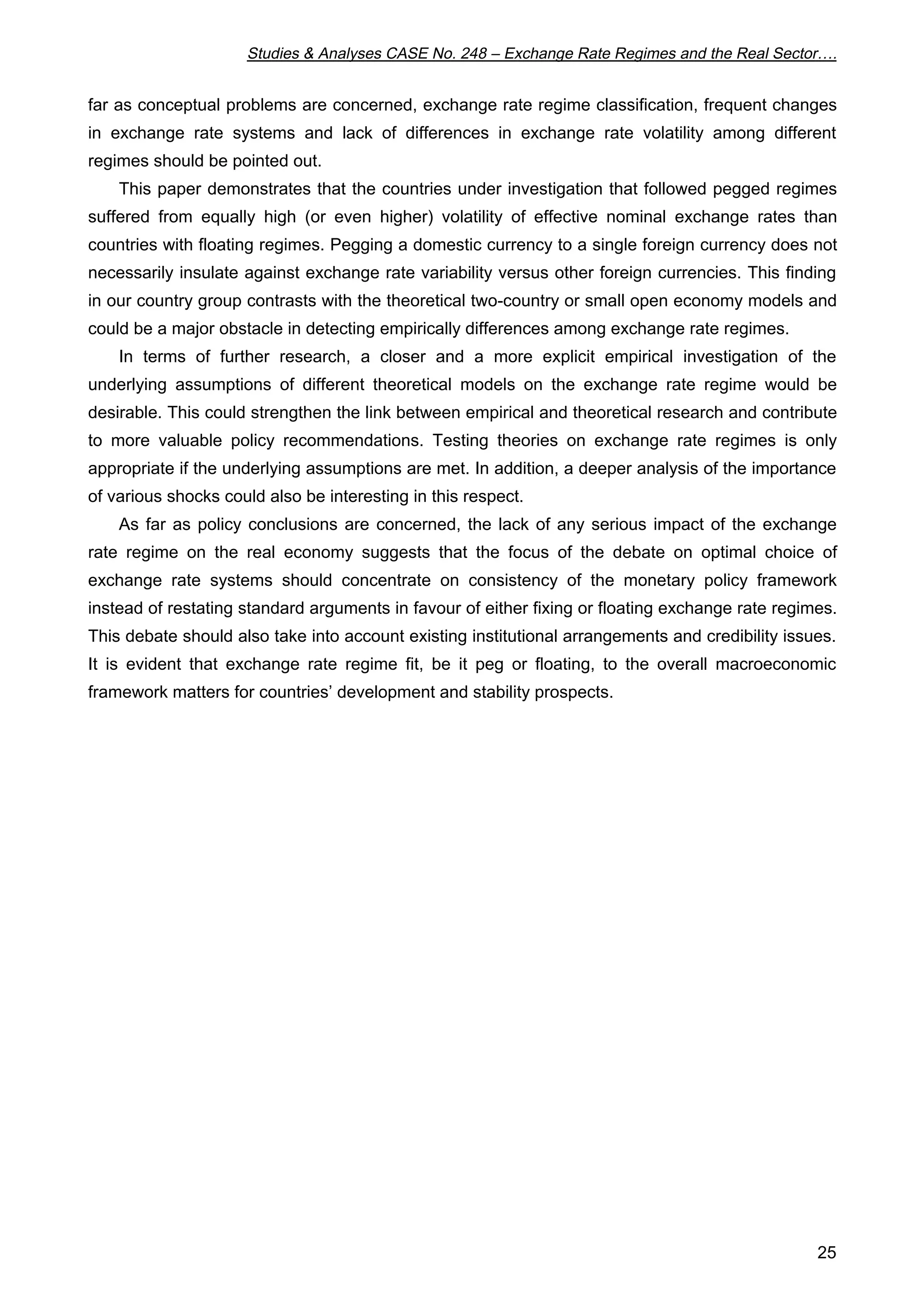 Studies  Analyses CASE No. 248 – Exchange Rate Regimes and the Real Sector…. 
far as conceptual problems are concerned, exchange rate regime classification, frequent changes 
in exchange rate systems and lack of differences in exchange rate volatility among different 
regimes should be pointed out. 
This paper demonstrates that the countries under investigation that followed pegged regimes 
suffered from equally high (or even higher) volatility of effective nominal exchange rates than 
countries with floating regimes. Pegging a domestic currency to a single foreign currency does not 
necessarily insulate against exchange rate variability versus other foreign currencies. This finding 
in our country group contrasts with the theoretical two-country or small open economy models and 
could be a major obstacle in detecting empirically differences among exchange rate regimes. 
In terms of further research, a closer and a more explicit empirical investigation of the 
underlying assumptions of different theoretical models on the exchange rate regime would be 
desirable. This could strengthen the link between empirical and theoretical research and contribute 
to more valuable policy recommendations. Testing theories on exchange rate regimes is only 
appropriate if the underlying assumptions are met. In addition, a deeper analysis of the importance 
of various shocks could also be interesting in this respect. 
As far as policy conclusions are concerned, the lack of any serious impact of the exchange 
rate regime on the real economy suggests that the focus of the debate on optimal choice of 
exchange rate systems should concentrate on consistency of the monetary policy framework 
instead of restating standard arguments in favour of either fixing or floating exchange rate regimes. 
This debate should also take into account existing institutional arrangements and credibility issues. 
It is evident that exchange rate regime fit, be it peg or floating, to the overall macroeconomic 
framework matters for countries’ development and stability prospects. 
25 
 