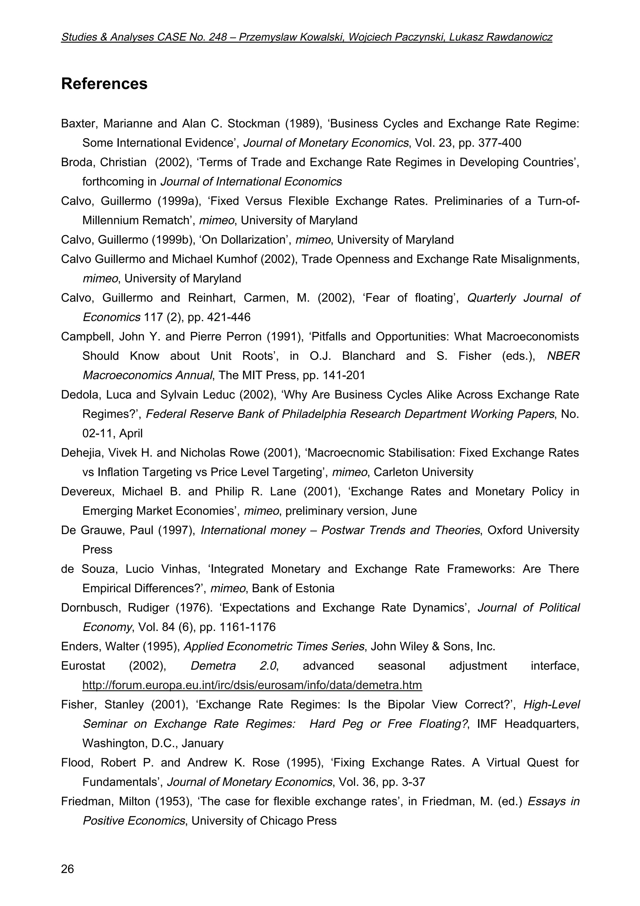 Studies  Analyses CASE No. 248 – Przemyslaw Kowalski, Wojciech Paczynski, Lukasz Rawdanowicz 
References 
Baxter, Marianne and Alan C. Stockman (1989), ‘Business Cycles and Exchange Rate Regime: 
26 
Some International Evidence’, Journal of Monetary Economics, Vol. 23, pp. 377-400 
Broda, Christian (2002), ‘Terms of Trade and Exchange Rate Regimes in Developing Countries’, 
forthcoming in Journal of International Economics 
Calvo, Guillermo (1999a), ‘Fixed Versus Flexible Exchange Rates. Preliminaries of a Turn-of- 
Millennium Rematch’, mimeo, University of Maryland 
Calvo, Guillermo (1999b), ‘On Dollarization’, mimeo, University of Maryland 
Calvo Guillermo and Michael Kumhof (2002), Trade Openness and Exchange Rate Misalignments, 
mimeo, University of Maryland 
Calvo, Guillermo and Reinhart, Carmen, M. (2002), ‘Fear of floating’, Quarterly Journal of 
Economics 117 (2), pp. 421-446 
Campbell, John Y. and Pierre Perron (1991), ‘Pitfalls and Opportunities: What Macroeconomists 
Should Know about Unit Roots’, in O.J. Blanchard and S. Fisher (eds.), NBER 
Macroeconomics Annual, The MIT Press, pp. 141-201 
Dedola, Luca and Sylvain Leduc (2002), ‘Why Are Business Cycles Alike Across Exchange Rate 
Regimes?’, Federal Reserve Bank of Philadelphia Research Department Working Papers, No. 
02-11, April 
Dehejia, Vivek H. and Nicholas Rowe (2001), ‘Macroecnomic Stabilisation: Fixed Exchange Rates 
vs Inflation Targeting vs Price Level Targeting’, mimeo, Carleton University 
Devereux, Michael B. and Philip R. Lane (2001), ‘Exchange Rates and Monetary Policy in 
Emerging Market Economies’, mimeo, preliminary version, June 
De Grauwe, Paul (1997), International money – Postwar Trends and Theories, Oxford University 
Press 
de Souza, Lucio Vinhas, ‘Integrated Monetary and Exchange Rate Frameworks: Are There 
Empirical Differences?’, mimeo, Bank of Estonia 
Dornbusch, Rudiger (1976). ‘Expectations and Exchange Rate Dynamics’, Journal of Political 
Economy, Vol. 84 (6), pp. 1161-1176 
Enders, Walter (1995), Applied Econometric Times Series, John Wiley  Sons, Inc. 
Eurostat (2002), Demetra 2.0, advanced seasonal adjustment interface, 
http://forum.europa.eu.int/irc/dsis/eurosam/info/data/demetra.htm 
Fisher, Stanley (2001), ‘Exchange Rate Regimes: Is the Bipolar View Correct?’, High-Level 
Seminar on Exchange Rate Regimes: Hard Peg or Free Floating?, IMF Headquarters, 
Washington, D.C., January 
Flood, Robert P. and Andrew K. Rose (1995), ‘Fixing Exchange Rates. A Virtual Quest for 
Fundamentals’, Journal of Monetary Economics, Vol. 36, pp. 3-37 
Friedman, Milton (1953), ‘The case for flexible exchange rates’, in Friedman, M. (ed.) Essays in 
Positive Economics, University of Chicago Press 
 