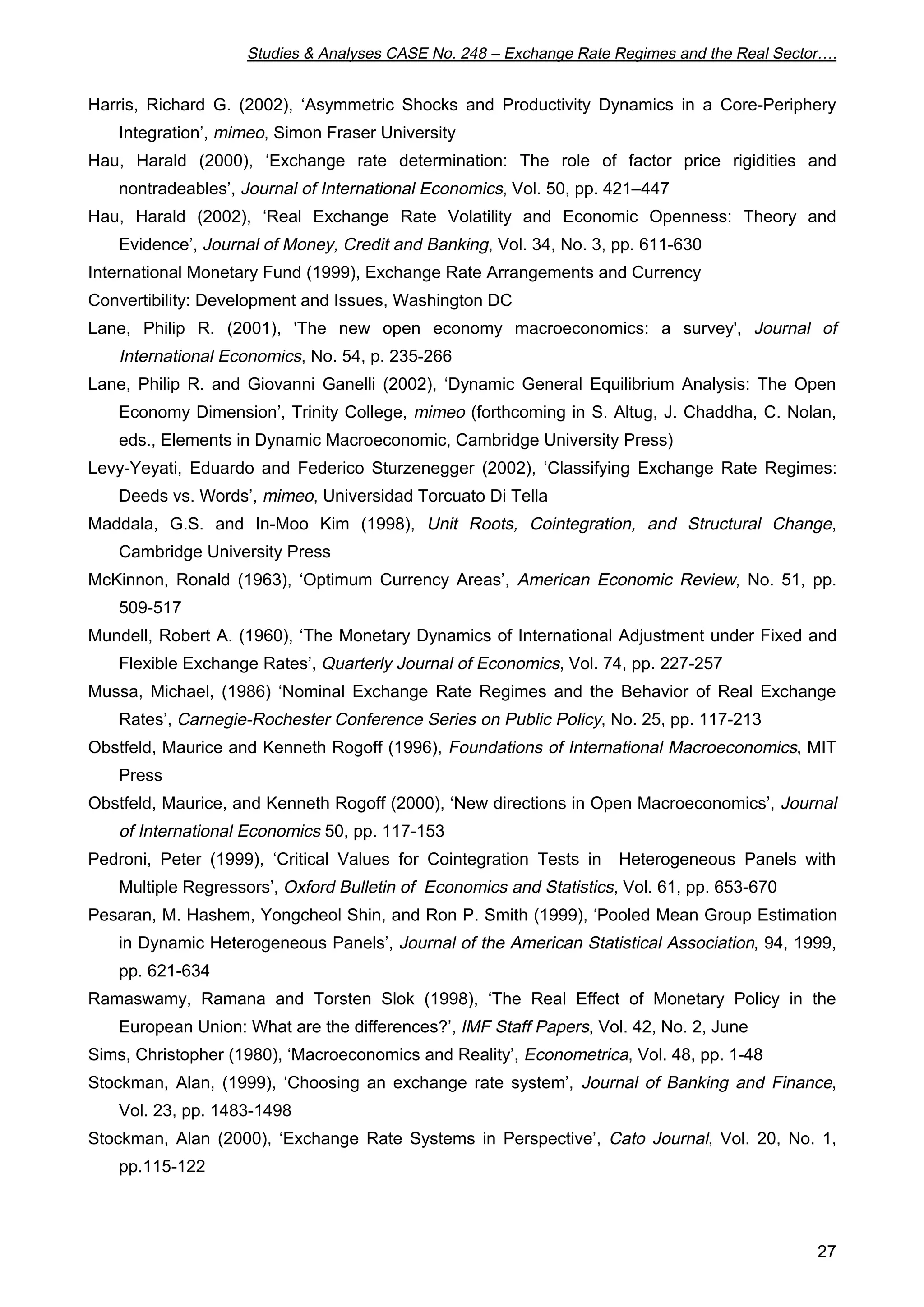Studies  Analyses CASE No. 248 – Exchange Rate Regimes and the Real Sector…. 
Harris, Richard G. (2002), ‘Asymmetric Shocks and Productivity Dynamics in a Core-Periphery 
27 
Integration’, mimeo, Simon Fraser University 
Hau, Harald (2000), ‘Exchange rate determination: The role of factor price rigidities and 
nontradeables’, Journal of International Economics, Vol. 50, pp. 421–447 
Hau, Harald (2002), ‘Real Exchange Rate Volatility and Economic Openness: Theory and 
Evidence’, Journal of Money, Credit and Banking, Vol. 34, No. 3, pp. 611-630 
International Monetary Fund (1999), Exchange Rate Arrangements and Currency 
Convertibility: Development and Issues, Washington DC 
Lane, Philip R. (2001), 'The new open economy macroeconomics: a survey', Journal of 
International Economics, No. 54, p. 235-266 
Lane, Philip R. and Giovanni Ganelli (2002), ‘Dynamic General Equilibrium Analysis: The Open 
Economy Dimension’, Trinity College, mimeo (forthcoming in S. Altug, J. Chaddha, C. Nolan, 
eds., Elements in Dynamic Macroeconomic, Cambridge University Press) 
Levy-Yeyati, Eduardo and Federico Sturzenegger (2002), ‘Classifying Exchange Rate Regimes: 
Deeds vs. Words’, mimeo, Universidad Torcuato Di Tella 
Maddala, G.S. and In-Moo Kim (1998), Unit Roots, Cointegration, and Structural Change, 
Cambridge University Press 
McKinnon, Ronald (1963), ‘Optimum Currency Areas’, American Economic Review, No. 51, pp. 
509-517 
Mundell, Robert A. (1960), ‘The Monetary Dynamics of International Adjustment under Fixed and 
Flexible Exchange Rates’, Quarterly Journal of Economics, Vol. 74, pp. 227-257 
Mussa, Michael, (1986) ‘Nominal Exchange Rate Regimes and the Behavior of Real Exchange 
Rates’, Carnegie-Rochester Conference Series on Public Policy, No. 25, pp. 117-213 
Obstfeld, Maurice and Kenneth Rogoff (1996), Foundations of International Macroeconomics, MIT 
Press 
Obstfeld, Maurice, and Kenneth Rogoff (2000), ‘New directions in Open Macroeconomics’, Journal 
of International Economics 50, pp. 117-153 
Pedroni, Peter (1999), ‘Critical Values for Cointegration Tests in Heterogeneous Panels with 
Multiple Regressors’, Oxford Bulletin of Economics and Statistics, Vol. 61, pp. 653-670 
Pesaran, M. Hashem, Yongcheol Shin, and Ron P. Smith (1999), ‘Pooled Mean Group Estimation 
in Dynamic Heterogeneous Panels’, Journal of the American Statistical Association, 94, 1999, 
pp. 621-634 
Ramaswamy, Ramana and Torsten Slok (1998), ‘The Real Effect of Monetary Policy in the 
European Union: What are the differences?’, IMF Staff Papers, Vol. 42, No. 2, June 
Sims, Christopher (1980), ‘Macroeconomics and Reality’, Econometrica, Vol. 48, pp. 1-48 
Stockman, Alan, (1999), ‘Choosing an exchange rate system’, Journal of Banking and Finance, 
Vol. 23, pp. 1483-1498 
Stockman, Alan (2000), ‘Exchange Rate Systems in Perspective’, Cato Journal, Vol. 20, No. 1, 
pp.115-122 
 