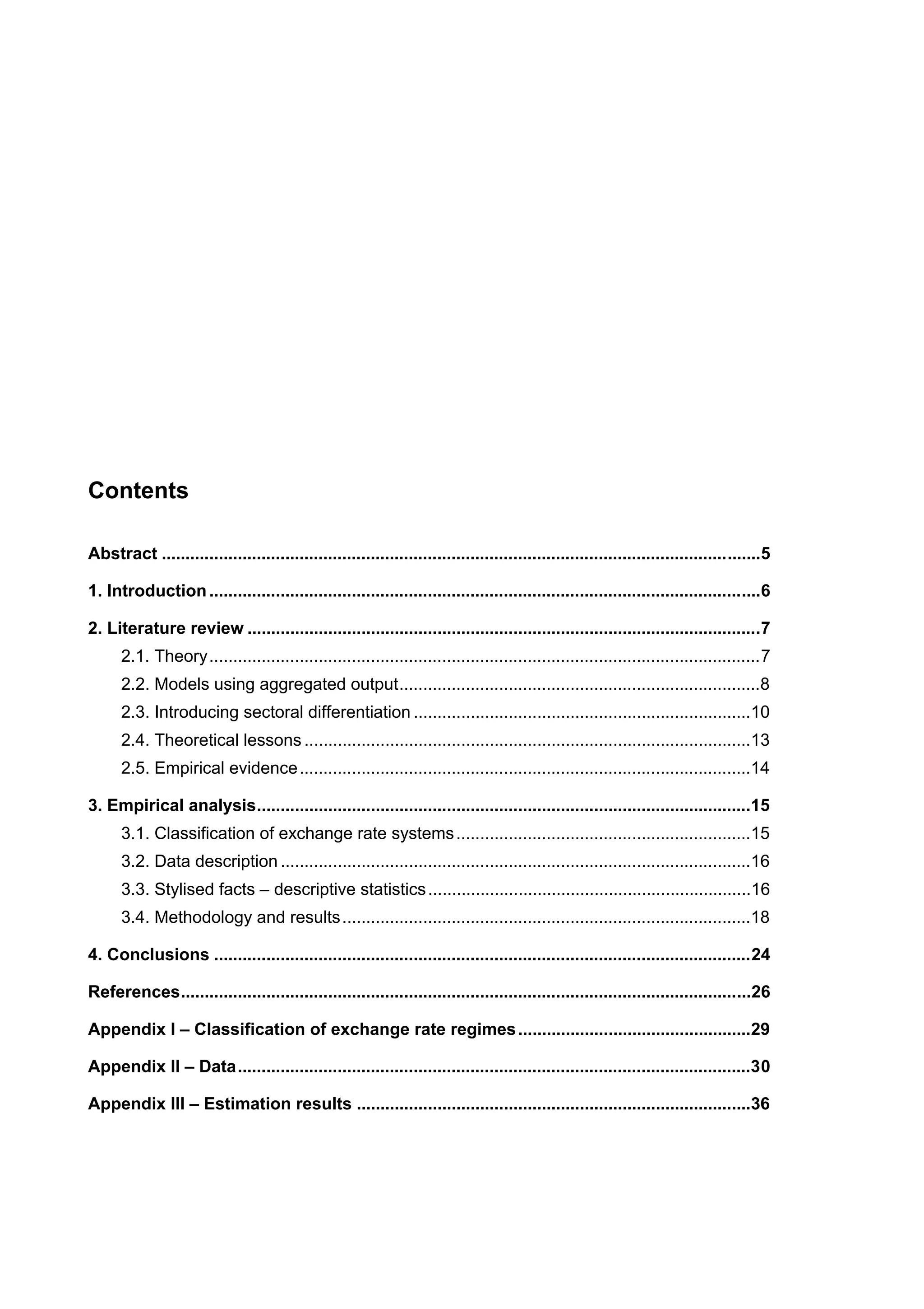 Contents 
Abstract ..............................................................................................................................5 
1. Introduction ....................................................................................................................6 
2. Literature review ............................................................................................................7 
2.1. Theory....................................................................................................................7 
2.2. Models using aggregated output............................................................................8 
2.3. Introducing sectoral differentiation .......................................................................10 
2.4. Theoretical lessons ..............................................................................................13 
2.5. Empirical evidence...............................................................................................14 
3. Empirical analysis........................................................................................................15 
3.1. Classification of exchange rate systems..............................................................15 
3.2. Data description ...................................................................................................16 
3.3. Stylised facts – descriptive statistics ....................................................................16 
3.4. Methodology and results......................................................................................18 
4. Conclusions .................................................................................................................24 
References........................................................................................................................26 
Appendix I – Classification of exchange rate regimes .................................................29 
Appendix II – Data............................................................................................................30 
Appendix III – Estimation results ...................................................................................36 
 