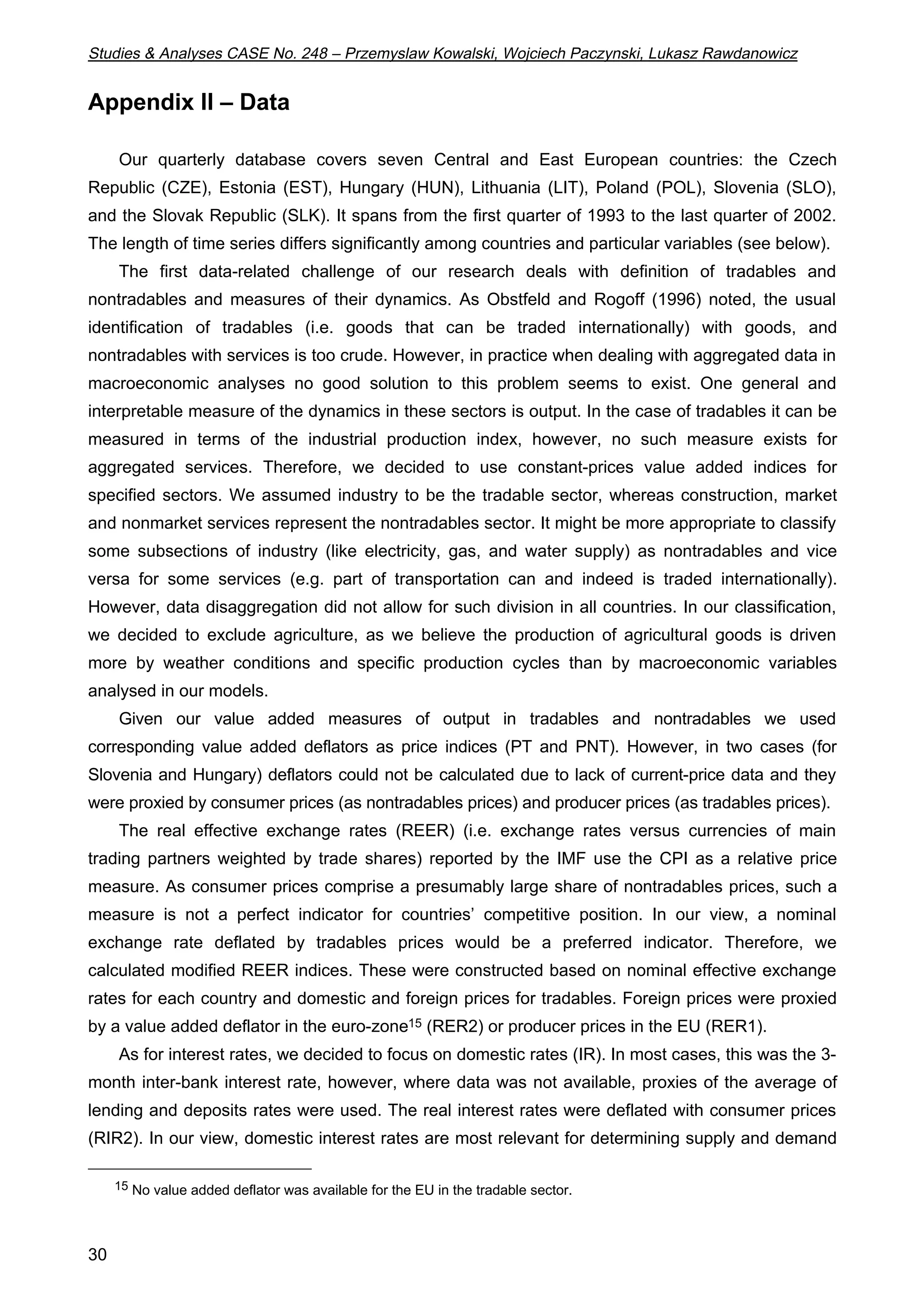 Studies  Analyses CASE No. 248 – Przemyslaw Kowalski, Wojciech Paczynski, Lukasz Rawdanowicz 
Appendix II – Data 
30 
Our quarterly database covers seven Central and East European countries: the Czech 
Republic (CZE), Estonia (EST), Hungary (HUN), Lithuania (LIT), Poland (POL), Slovenia (SLO), 
and the Slovak Republic (SLK). It spans from the first quarter of 1993 to the last quarter of 2002. 
The length of time series differs significantly among countries and particular variables (see below). 
The first data-related challenge of our research deals with definition of tradables and 
nontradables and measures of their dynamics. As Obstfeld and Rogoff (1996) noted, the usual 
identification of tradables (i.e. goods that can be traded internationally) with goods, and 
nontradables with services is too crude. However, in practice when dealing with aggregated data in 
macroeconomic analyses no good solution to this problem seems to exist. One general and 
interpretable measure of the dynamics in these sectors is output. In the case of tradables it can be 
measured in terms of the industrial production index, however, no such measure exists for 
aggregated services. Therefore, we decided to use constant-prices value added indices for 
specified sectors. We assumed industry to be the tradable sector, whereas construction, market 
and nonmarket services represent the nontradables sector. It might be more appropriate to classify 
some subsections of industry (like electricity, gas, and water supply) as nontradables and vice 
versa for some services (e.g. part of transportation can and indeed is traded internationally). 
However, data disaggregation did not allow for such division in all countries. In our classification, 
we decided to exclude agriculture, as we believe the production of agricultural goods is driven 
more by weather conditions and specific production cycles than by macroeconomic variables 
analysed in our models. 
Given our value added measures of output in tradables and nontradables we used 
corresponding value added deflators as price indices (PT and PNT). However, in two cases (for 
Slovenia and Hungary) deflators could not be calculated due to lack of current-price data and they 
were proxied by consumer prices (as nontradables prices) and producer prices (as tradables prices). 
The real effective exchange rates (REER) (i.e. exchange rates versus currencies of main 
trading partners weighted by trade shares) reported by the IMF use the CPI as a relative price 
measure. As consumer prices comprise a presumably large share of nontradables prices, such a 
measure is not a perfect indicator for countries’ competitive position. In our view, a nominal 
exchange rate deflated by tradables prices would be a preferred indicator. Therefore, we 
calculated modified REER indices. These were constructed based on nominal effective exchange 
rates for each country and domestic and foreign prices for tradables. Foreign prices were proxied 
by a value added deflator in the euro-zone15 (RER2) or producer prices in the EU (RER1). 
As for interest rates, we decided to focus on domestic rates (IR). In most cases, this was the 3- 
month inter-bank interest rate, however, where data was not available, proxies of the average of 
lending and deposits rates were used. The real interest rates were deflated with consumer prices 
(RIR2). In our view, domestic interest rates are most relevant for determining supply and demand 
15 No value added deflator was available for the EU in the tradable sector. 
 