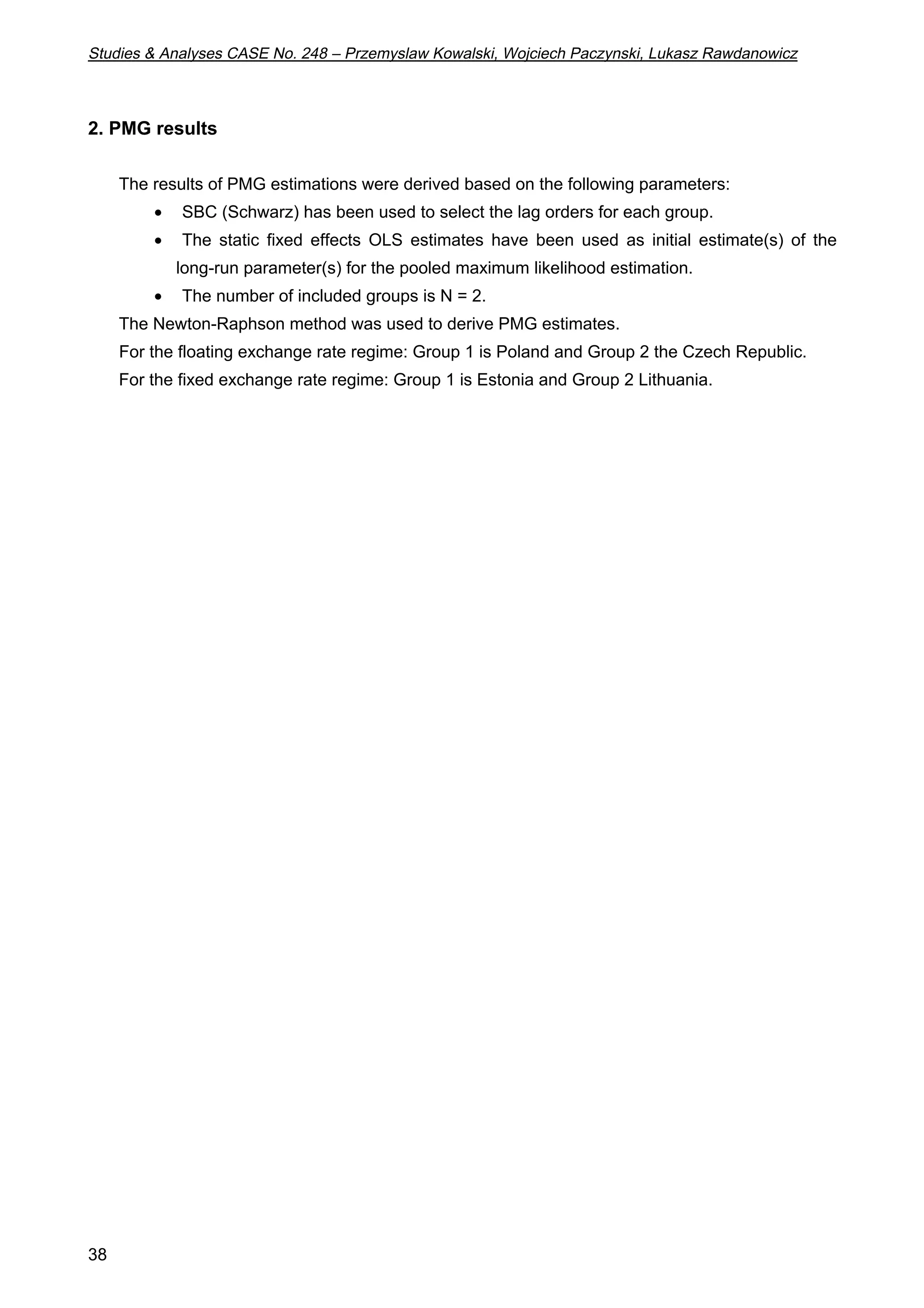 Studies  Analyses CASE No. 248 – Przemyslaw Kowalski, Wojciech Paczynski, Lukasz Rawdanowicz 
2. PMG results 
38 
The results of PMG estimations were derived based on the following parameters: 
·  SBC (Schwarz) has been used to select the lag orders for each group. 
·  The static fixed effects OLS estimates have been used as initial estimate(s) of the 
long-run parameter(s) for the pooled maximum likelihood estimation. 
·  The number of included groups is N = 2. 
The Newton-Raphson method was used to derive PMG estimates. 
For the floating exchange rate regime: Group 1 is Poland and Group 2 the Czech Republic. 
For the fixed exchange rate regime: Group 1 is Estonia and Group 2 Lithuania. 
 