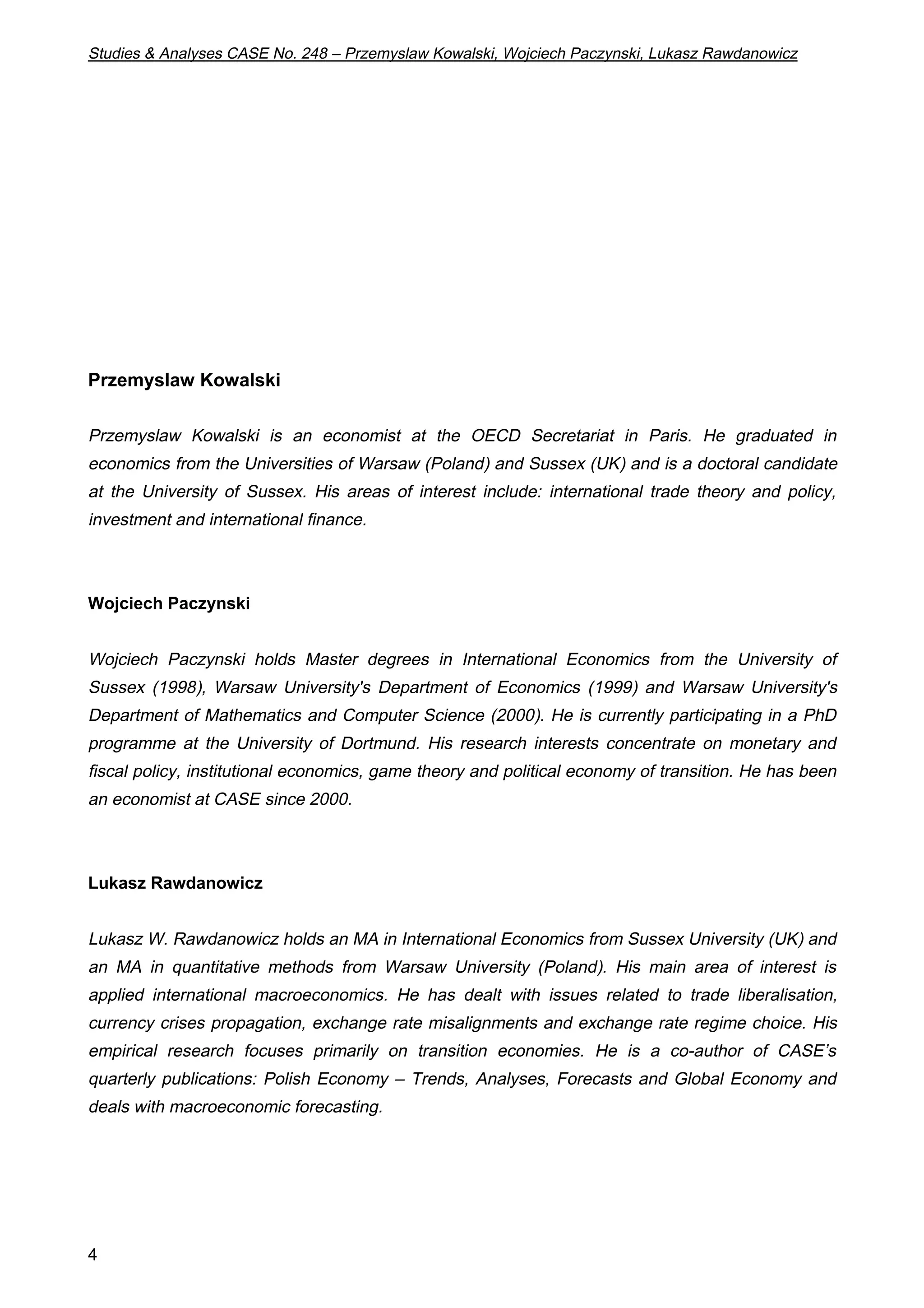 Studies & Analyses CASE No. 248 – Przemyslaw Kowalski, Wojciech Paczynski, Lukasz Rawdanowicz 
Przemyslaw Kowalski 
Przemyslaw Kowalski is an economist at the OECD Secretariat in Paris. He graduated in 
economics from the Universities of Warsaw (Poland) and Sussex (UK) and is a doctoral candidate 
at the University of Sussex. His areas of interest include: international trade theory and policy, 
investment and international finance. 
Wojciech Paczynski 
Wojciech Paczynski holds Master degrees in International Economics from the University of 
Sussex (1998), Warsaw University's Department of Economics (1999) and Warsaw University's 
Department of Mathematics and Computer Science (2000). He is currently participating in a PhD 
programme at the University of Dortmund. His research interests concentrate on monetary and 
fiscal policy, institutional economics, game theory and political economy of transition. He has been 
an economist at CASE since 2000. 
Lukasz Rawdanowicz 
Lukasz W. Rawdanowicz holds an MA in International Economics from Sussex University (UK) and 
an MA in quantitative methods from Warsaw University (Poland). His main area of interest is 
applied international macroeconomics. He has dealt with issues related to trade liberalisation, 
currency crises propagation, exchange rate misalignments and exchange rate regime choice. His 
empirical research focuses primarily on transition economies. He is a co-author of CASE’s 
quarterly publications: Polish Economy – Trends, Analyses, Forecasts and Global Economy and 
deals with macroeconomic forecasting. 
4 
 