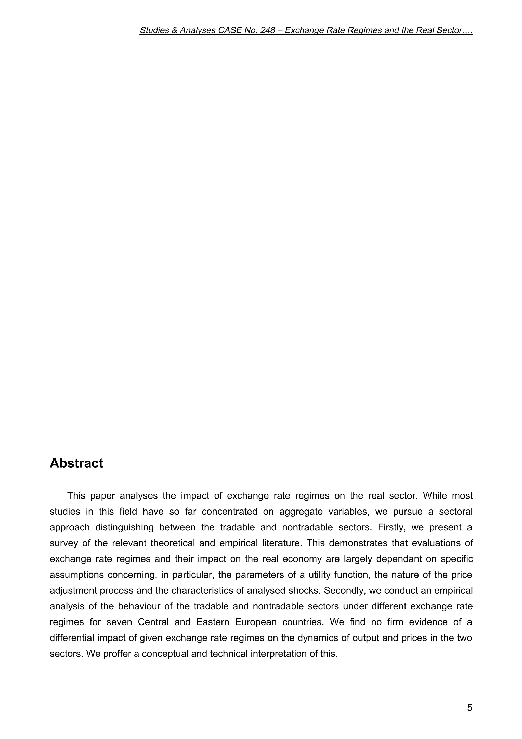 Studies & Analyses CASE No. 248 – Exchange Rate Regimes and the Real Sector…. 
5 
Abstract 
This paper analyses the impact of exchange rate regimes on the real sector. While most 
studies in this field have so far concentrated on aggregate variables, we pursue a sectoral 
approach distinguishing between the tradable and nontradable sectors. Firstly, we present a 
survey of the relevant theoretical and empirical literature. This demonstrates that evaluations of 
exchange rate regimes and their impact on the real economy are largely dependant on specific 
assumptions concerning, in particular, the parameters of a utility function, the nature of the price 
adjustment process and the characteristics of analysed shocks. Secondly, we conduct an empirical 
analysis of the behaviour of the tradable and nontradable sectors under different exchange rate 
regimes for seven Central and Eastern European countries. We find no firm evidence of a 
differential impact of given exchange rate regimes on the dynamics of output and prices in the two 
sectors. We proffer a conceptual and technical interpretation of this. 
 