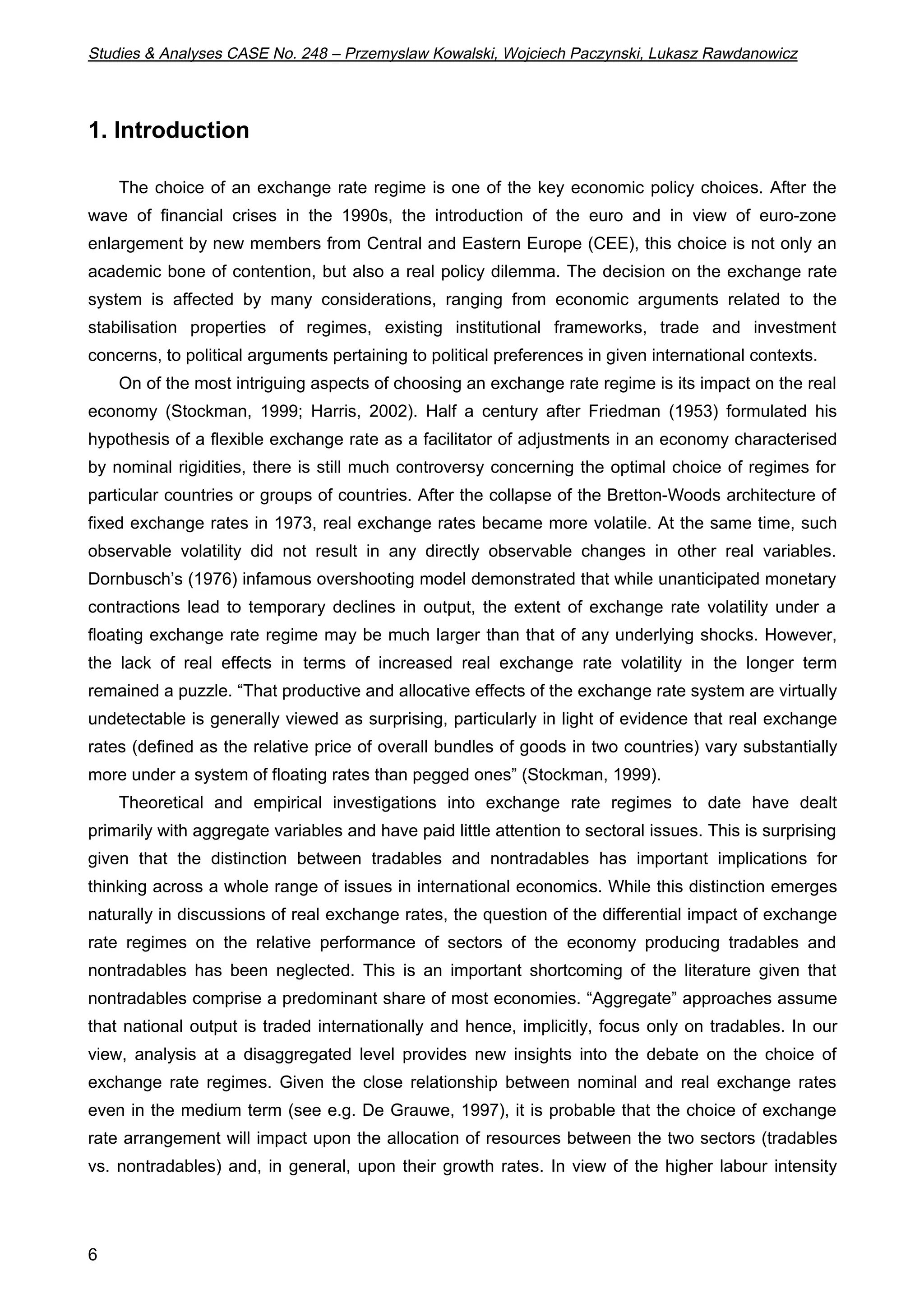 Studies & Analyses CASE No. 248 – Przemyslaw Kowalski, Wojciech Paczynski, Lukasz Rawdanowicz 
1. Introduction 
6 
The choice of an exchange rate regime is one of the key economic policy choices. After the 
wave of financial crises in the 1990s, the introduction of the euro and in view of euro-zone 
enlargement by new members from Central and Eastern Europe (CEE), this choice is not only an 
academic bone of contention, but also a real policy dilemma. The decision on the exchange rate 
system is affected by many considerations, ranging from economic arguments related to the 
stabilisation properties of regimes, existing institutional frameworks, trade and investment 
concerns, to political arguments pertaining to political preferences in given international contexts. 
On of the most intriguing aspects of choosing an exchange rate regime is its impact on the real 
economy (Stockman, 1999; Harris, 2002). Half a century after Friedman (1953) formulated his 
hypothesis of a flexible exchange rate as a facilitator of adjustments in an economy characterised 
by nominal rigidities, there is still much controversy concerning the optimal choice of regimes for 
particular countries or groups of countries. After the collapse of the Bretton-Woods architecture of 
fixed exchange rates in 1973, real exchange rates became more volatile. At the same time, such 
observable volatility did not result in any directly observable changes in other real variables. 
Dornbusch’s (1976) infamous overshooting model demonstrated that while unanticipated monetary 
contractions lead to temporary declines in output, the extent of exchange rate volatility under a 
floating exchange rate regime may be much larger than that of any underlying shocks. However, 
the lack of real effects in terms of increased real exchange rate volatility in the longer term 
remained a puzzle. “That productive and allocative effects of the exchange rate system are virtually 
undetectable is generally viewed as surprising, particularly in light of evidence that real exchange 
rates (defined as the relative price of overall bundles of goods in two countries) vary substantially 
more under a system of floating rates than pegged ones” (Stockman, 1999). 
Theoretical and empirical investigations into exchange rate regimes to date have dealt 
primarily with aggregate variables and have paid little attention to sectoral issues. This is surprising 
given that the distinction between tradables and nontradables has important implications for 
thinking across a whole range of issues in international economics. While this distinction emerges 
naturally in discussions of real exchange rates, the question of the differential impact of exchange 
rate regimes on the relative performance of sectors of the economy producing tradables and 
nontradables has been neglected. This is an important shortcoming of the literature given that 
nontradables comprise a predominant share of most economies. “Aggregate” approaches assume 
that national output is traded internationally and hence, implicitly, focus only on tradables. In our 
view, analysis at a disaggregated level provides new insights into the debate on the choice of 
exchange rate regimes. Given the close relationship between nominal and real exchange rates 
even in the medium term (see e.g. De Grauwe, 1997), it is probable that the choice of exchange 
rate arrangement will impact upon the allocation of resources between the two sectors (tradables 
vs. nontradables) and, in general, upon their growth rates. In view of the higher labour intensity 
 