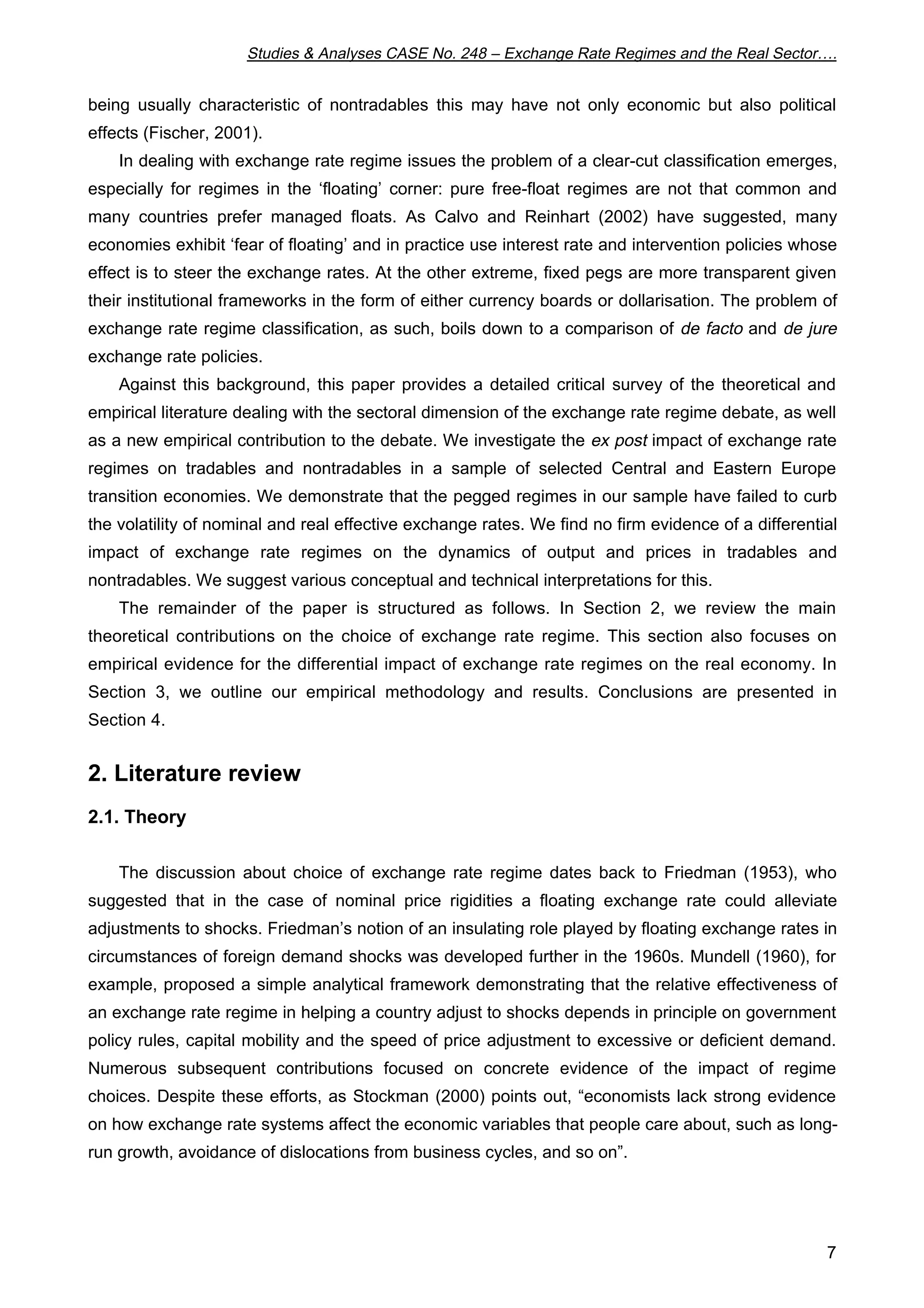 Studies & Analyses CASE No. 248 – Exchange Rate Regimes and the Real Sector…. 
being usually characteristic of nontradables this may have not only economic but also political 
effects (Fischer, 2001). 
In dealing with exchange rate regime issues the problem of a clear-cut classification emerges, 
especially for regimes in the ‘floating’ corner: pure free-float regimes are not that common and 
many countries prefer managed floats. As Calvo and Reinhart (2002) have suggested, many 
economies exhibit ‘fear of floating’ and in practice use interest rate and intervention policies whose 
effect is to steer the exchange rates. At the other extreme, fixed pegs are more transparent given 
their institutional frameworks in the form of either currency boards or dollarisation. The problem of 
exchange rate regime classification, as such, boils down to a comparison of de facto and de jure 
exchange rate policies. 
Against this background, this paper provides a detailed critical survey of the theoretical and 
empirical literature dealing with the sectoral dimension of the exchange rate regime debate, as well 
as a new empirical contribution to the debate. We investigate the ex post impact of exchange rate 
regimes on tradables and nontradables in a sample of selected Central and Eastern Europe 
transition economies. We demonstrate that the pegged regimes in our sample have failed to curb 
the volatility of nominal and real effective exchange rates. We find no firm evidence of a differential 
impact of exchange rate regimes on the dynamics of output and prices in tradables and 
nontradables. We suggest various conceptual and technical interpretations for this. 
The remainder of the paper is structured as follows. In Section 2, we review the main 
theoretical contributions on the choice of exchange rate regime. This section also focuses on 
empirical evidence for the differential impact of exchange rate regimes on the real economy. In 
Section 3, we outline our empirical methodology and results. Conclusions are presented in 
Section 4. 
7 
2. Literature review 
2.1. Theory 
The discussion about choice of exchange rate regime dates back to Friedman (1953), who 
suggested that in the case of nominal price rigidities a floating exchange rate could alleviate 
adjustments to shocks. Friedman’s notion of an insulating role played by floating exchange rates in 
circumstances of foreign demand shocks was developed further in the 1960s. Mundell (1960), for 
example, proposed a simple analytical framework demonstrating that the relative effectiveness of 
an exchange rate regime in helping a country adjust to shocks depends in principle on government 
policy rules, capital mobility and the speed of price adjustment to excessive or deficient demand. 
Numerous subsequent contributions focused on concrete evidence of the impact of regime 
choices. Despite these efforts, as Stockman (2000) points out, “economists lack strong evidence 
on how exchange rate systems affect the economic variables that people care about, such as long-run 
growth, avoidance of dislocations from business cycles, and so on”. 
 