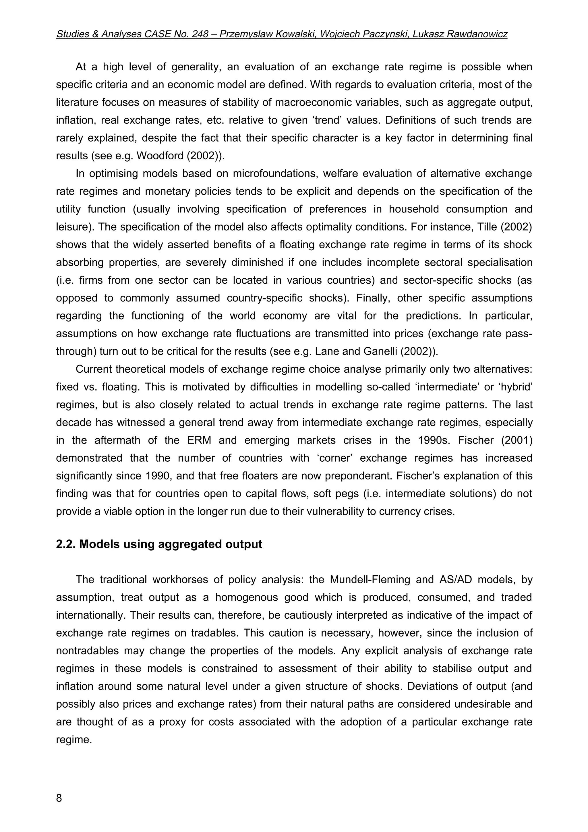 Studies & Analyses CASE No. 248 – Przemyslaw Kowalski, Wojciech Paczynski, Lukasz Rawdanowicz 
8 
At a high level of generality, an evaluation of an exchange rate regime is possible when 
specific criteria and an economic model are defined. With regards to evaluation criteria, most of the 
literature focuses on measures of stability of macroeconomic variables, such as aggregate output, 
inflation, real exchange rates, etc. relative to given ‘trend’ values. Definitions of such trends are 
rarely explained, despite the fact that their specific character is a key factor in determining final 
results (see e.g. Woodford (2002)). 
In optimising models based on microfoundations, welfare evaluation of alternative exchange 
rate regimes and monetary policies tends to be explicit and depends on the specification of the 
utility function (usually involving specification of preferences in household consumption and 
leisure). The specification of the model also affects optimality conditions. For instance, Tille (2002) 
shows that the widely asserted benefits of a floating exchange rate regime in terms of its shock 
absorbing properties, are severely diminished if one includes incomplete sectoral specialisation 
(i.e. firms from one sector can be located in various countries) and sector-specific shocks (as 
opposed to commonly assumed country-specific shocks). Finally, other specific assumptions 
regarding the functioning of the world economy are vital for the predictions. In particular, 
assumptions on how exchange rate fluctuations are transmitted into prices (exchange rate pass-through) 
turn out to be critical for the results (see e.g. Lane and Ganelli (2002)). 
Current theoretical models of exchange regime choice analyse primarily only two alternatives: 
fixed vs. floating. This is motivated by difficulties in modelling so-called ‘intermediate’ or ‘hybrid’ 
regimes, but is also closely related to actual trends in exchange rate regime patterns. The last 
decade has witnessed a general trend away from intermediate exchange rate regimes, especially 
in the aftermath of the ERM and emerging markets crises in the 1990s. Fischer (2001) 
demonstrated that the number of countries with ‘corner’ exchange regimes has increased 
significantly since 1990, and that free floaters are now preponderant. Fischer’s explanation of this 
finding was that for countries open to capital flows, soft pegs (i.e. intermediate solutions) do not 
provide a viable option in the longer run due to their vulnerability to currency crises. 
2.2. Models using aggregated output 
The traditional workhorses of policy analysis: the Mundell-Fleming and AS/AD models, by 
assumption, treat output as a homogenous good which is produced, consumed, and traded 
internationally. Their results can, therefore, be cautiously interpreted as indicative of the impact of 
exchange rate regimes on tradables. This caution is necessary, however, since the inclusion of 
nontradables may change the properties of the models. Any explicit analysis of exchange rate 
regimes in these models is constrained to assessment of their ability to stabilise output and 
inflation around some natural level under a given structure of shocks. Deviations of output (and 
possibly also prices and exchange rates) from their natural paths are considered undesirable and 
are thought of as a proxy for costs associated with the adoption of a particular exchange rate 
regime. 
 