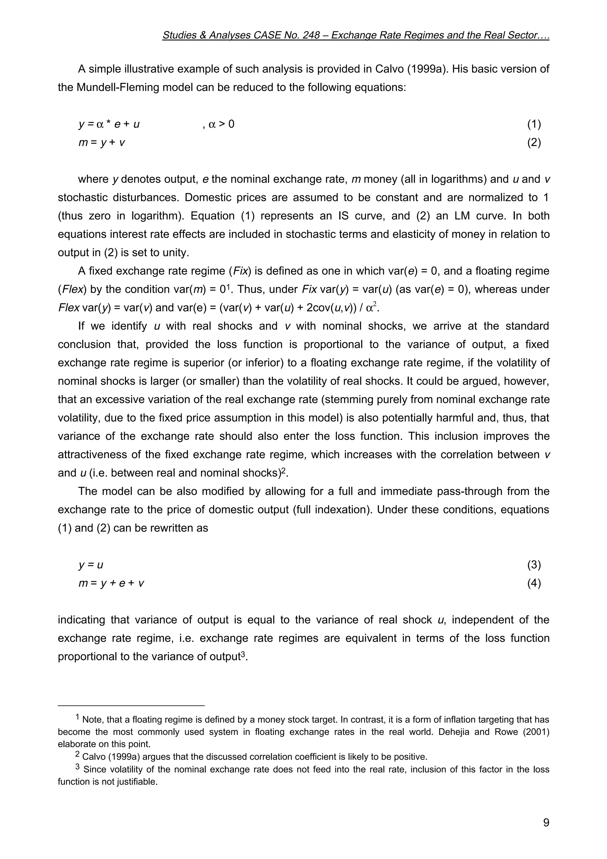 Studies & Analyses CASE No. 248 – Exchange Rate Regimes and the Real Sector…. 
A simple illustrative example of such analysis is provided in Calvo (1999a). His basic version of 
9 
the Mundell-Fleming model can be reduced to the following equations: 
y = a * e + u , a > 0 (1) 
m = y + v (2) 
where y denotes output, e the nominal exchange rate, m money (all in logarithms) and u and v 
stochastic disturbances. Domestic prices are assumed to be constant and are normalized to 1 
(thus zero in logarithm). Equation (1) represents an IS curve, and (2) an LM curve. In both 
equations interest rate effects are included in stochastic terms and elasticity of money in relation to 
output in (2) is set to unity. 
A fixed exchange rate regime (Fix) is defined as one in which var(e) = 0, and a floating regime 
(Flex) by the condition var(m) = 01. Thus, under Fix var(y) = var(u) (as var(e) = 0), whereas under 
Flex var(y) = var(v) and var(e) = (var(v) + var(u) + 2cov(u,v)) / a2. 
If we identify u with real shocks and v with nominal shocks, we arrive at the standard 
conclusion that, provided the loss function is proportional to the variance of output, a fixed 
exchange rate regime is superior (or inferior) to a floating exchange rate regime, if the volatility of 
nominal shocks is larger (or smaller) than the volatility of real shocks. It could be argued, however, 
that an excessive variation of the real exchange rate (stemming purely from nominal exchange rate 
volatility, due to the fixed price assumption in this model) is also potentially harmful and, thus, that 
variance of the exchange rate should also enter the loss function. This inclusion improves the 
attractiveness of the fixed exchange rate regime, which increases with the correlation between v 
and u (i.e. between real and nominal shocks)2. 
The model can be also modified by allowing for a full and immediate pass-through from the 
exchange rate to the price of domestic output (full indexation). Under these conditions, equations 
(1) and (2) can be rewritten as 
y = u (3) 
m = y + e + v (4) 
indicating that variance of output is equal to the variance of real shock u, independent of the 
exchange rate regime, i.e. exchange rate regimes are equivalent in terms of the loss function 
proportional to the variance of output3. 
1 Note, that a floating regime is defined by a money stock target. In contrast, it is a form of inflation targeting that has 
become the most commonly used system in floating exchange rates in the real world. Dehejia and Rowe (2001) 
elaborate on this point. 
2 Calvo (1999a) argues that the discussed correlation coefficient is likely to be positive. 
3 Since volatility of the nominal exchange rate does not feed into the real rate, inclusion of this factor in the loss 
function is not justifiable. 
 