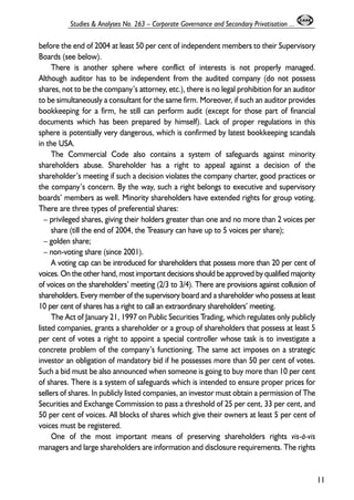 before the end of 2004 at least 50 per cent of independent members to their Supervisory 
Boards (see below). 
There is another sphere where conflict of interests is not properly managed. 
Although auditor has to be independent from the audited company (do not possess 
shares, not to be the company’s attorney, etc.), there is no legal prohibition for an auditor 
to be simultaneously a consultant for the same firm. Moreover, if such an auditor provides 
bookkeeping for a firm, he still can perform audit (except for those part of financial 
documents which has been prepared by himself). Lack of proper regulations in this 
sphere is potentially very dangerous, which is confirmed by latest bookkeeping scandals 
in the USA. 
The Commercial Code also contains a system of safeguards against minority 
shareholders abuse. Shareholder has a right to appeal against a decision of the 
shareholder’s meeting if such a decision violates the company charter, good practices or 
the company’s concern. By the way, such a right belongs to executive and supervisory 
boards’ members as well. Minority shareholders have extended rights for group voting. 
There are three types of preferential shares: 
– privileged shares, giving their holders greater than one and no more than 2 voices per 
share (till the end of 2004, the Treasury can have up to 5 voices per share); 
– golden share; 
– non-voting share (since 2001). 
A voting cap can be introduced for shareholders that possess more than 20 per cent of 
voices. On the other hand, most important decisions should be approved by qualified majority 
of voices on the shareholders’ meeting (2/3 to 3/4). There are provisions against collusion of 
shareholders. Every member of the supervisory board and a shareholder who possess at least 
10 per cent of shares has a right to call an extraordinary shareholders’ meeting. 
The Act of January 21, 1997 on Public Securities Trading, which regulates only publicly 
listed companies, grants a shareholder or a group of shareholders that possess at least 5 
per cent of votes a right to appoint a special controller whose task is to investigate a 
concrete problem of the company’s functioning. The same act imposes on a strategic 
investor an obligation of mandatory bid if he possesses more than 50 per cent of votes. 
Such a bid must be also announced when someone is going to buy more than 10 per cent 
of shares. There is a system of safeguards which is intended to ensure proper prices for 
sellers of shares. In publicly listed companies, an investor must obtain a permission of The 
Securities and Exchange Commission to pass a threshold of 25 per cent, 33 per cent, and 
50 per cent of voices. All blocks of shares which give their owners at least 5 per cent of 
voices must be registered. 
One of the most important means of preserving shareholders rights vis-à-vis 
managers and large shareholders are information and disclosure requirements. The rights 
11 
Studies & Analyses No. 263 – Corporate Governance and Secondary Privatisation ... 
 