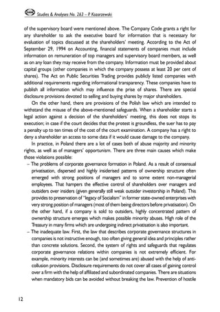 of the supervisory board were mentioned above. The Company Code grants a right for 
any shareholder to ask the executive board for information that is necessary for 
evaluation of topics discussed at the shareholders’ meeting. According to the Act of 
September 29, 1994 on Accounting, financial statements of companies must include 
information on remuneration of top managers and supervisory board members, as well 
as on any loan they may receive from the company. Information must be provided about 
capital groups (other companies in which the company possess at least 20 per cent of 
shares). The Act on Public Securities Trading provides publicly listed companies with 
additional requirements regarding informational transparency. These companies have to 
publish all information which may influence the prise of shares. There are special 
disclosure provisions devoted to selling and buying shares by major shareholders. 
On the other hand, there are provisions of the Polish law which are intended to 
withstand the misuse of the above-mentioned safeguards. When a shareholder starts a 
legal action against a decision of the shareholders’ meeting, this does not stops its 
execution; in case if the court decides that the protest is groundless, the suer has to pay 
a penalty up to ten times of the cost of the court examination. A company has a right to 
deny a shareholder an access to some data if it would cause damage to the company. 
In practice, in Poland there are a lot of cases both of abuse majority and minority 
rights, as well as of managers’ opportunism. There are three main causes which make 
those violations possible: 
– The problems of corporate governance formation in Poland. As a result of consensual 
privatisation, dispersed and highly insiderised patterns of ownership structure often 
emerged with strong positions of managers and to some extent non-managerial 
employees. That hampers the effective control of shareholders over managers and 
outsiders over insiders (given generally still weak outsider investorship in Poland). This 
provides to preservation of “legacy of Socialism” in former state-owned enterprises with 
very strong position of managers (most of them being directors before privatisation). On 
the other hand, if a company is sold to outsiders, highly concentrated pattern of 
ownership structure emerges which makes possible minority abuses. High role of the 
Treasury in many firms which are undergoing indirect privatisation is also important. 
– The inadequate law. First, the law that describes corporate governance structures in 
companies is not instructive enough, too often giving general idea and principles rather 
than concrete solutions. Second, the system of rights and safeguards that regulates 
corporate governance relations within companies is not extremely efficient. For 
example, minority interests can be (and sometimes are) abused with the help of anti-collusion 
provisions. Disclosure requirements do not cover all cases of gaining control 
over a firm with the help of affiliated and subordinated companies. There are situations 
when mandatory bids can be avoided without breaking the law. Prevention of hostile 
12 
Studies & Analyses No. 263 – P. Kozarzewski 
 