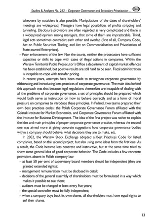 takeovers by outsiders is also possible. Manipulations of the dates of shareholders’ 
meetings are widespread. Managers have legal possibilities of profits stripping and 
tunnelling. Disclosure provisions are often regarded as very complicated and there is 
a widespread opinion among managers, that some of them are impracticable. Third, 
legal acts sometimes contradict each other and overlap (first of all, Company Code, 
Act on Public Securities Trading, and Act on Commercialisation and Privatisation of 
State-owned Enterprises). 
– Poor enforcement of the law. Nor the courts, neither the prosecutors have sufficient 
capacities or skills to cope with cases of illegal actions in companies. Within the 
Warsaw Territorial Public Prosecutor’s Office a department of capital market offences 
has been established, but positive results are still hard to be seen. Fiscal administration 
is incapable to cope with transfer pricing. 
In recent years, attempts have been made to strengthen corporate governance by 
elaborating and introducing best practices of corporate governance. The main idea behind 
this approach was that because legal regulations themselves are incapable of dealing with 
all the problems of corporate governance, a set of principles should be prepared which 
would both serve as instruction on how to behave correctly and as a form of moral 
pressure on companies to introduce these principles. In Poland, two teams prepared their 
own best practices codes: the Polish Corporate Governance Forum affiliated with the 
Gdañsk Institute for Market Economics, and Corporate Governance Forum affiliated with 
the Institute for Business Development. The idea of the first project was rather to explain 
the idea and main principles of proper corporate governance practice, whereas the second 
one was aimed more at giving concrete suggestions how corporate governance bodies 
within a company should behave, what decisions they are to make, etc. 
In 2002, the Warsaw Stock Exchange adopted a Best Practices Code for listed 
companies, based on the second project, but also using some ideas from the first one. As 
a result, the Code became less concrete and instructive, but at the same time tried to 
show some general idea of good corporate behavior. The Code includes a few concrete 
provisions absent in Polish company law: 
– at least 50 per cent of supervisory board members should be independent (they are 
granted extended rights); 
– management remuneration must be disclosed in detail; 
– decisions of the general assembly of shareholders must be formulated in a way which 
makes it possible to sue them; 
– auditors must be changed at least every five years; 
– the special controller must be fully independent; 
– when a company buys back its own shares, all shareholders must have equal rights to 
sell their shares. 
13 
Studies & Analyses No. 263 – Corporate Governance and Secondary Privatisation ... 
 