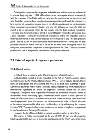 Other provisions seem to be too general and declarative and therefore not enforceable 
in practice. Beginning July 1, 2003, all listed companies must report whether they comply 
with the provisions of the Code, and if not, what specific provisions are not introduced and 
why. But in fact even the above mentioned concrete provisions will hardly be enforced in a 
large number of companies, because there is no effective punishment for not introducing 
those measures into companies’ charters and everyday behavior. At most, the WSE can 
publish a list of companies which do not comply with the best practices regulations. 
Therefore, this document is rather a kind of moral obligation imposed on companies, than 
a strict regulation. The first three months of enforcement of this new regulation showed 
that most companies at least verbally declared their willingness to play “the best practices 
game”: only 18 out of 205 listed companies declared that they hadn’t introduced the best 
practices and did not intend to do so in future. At the same time, among the rest of the 
companies, none declared compliance to every provision of the Code. The most common 
problem was lack of independent members on the supervisory boards. 
2.3. External aspects of corporate governance 
2.3.1. Capital market 
In Poland, there are several quite different segments of capital market. 
Institutionalised market is strictly regulated by the Act on Public Securities Trading 
and represented by the Warsaw Stock Exchange (WSE). There is popular opinion, that in 
terms of organization and enforcement, the WSE is the best stock exchange in post- 
Communist countries. Act on Public Securities Trading imposes very strict disclosure and 
transparency regulations on entries on organized securities market and on listed 
companies. Companies have to provide information on ownership structure, names of 
shareholders which have voting rights, shareholders which possess at least 5 per cent of 
votes; all information which can influence the price of shares; quarterly, semi-annual and 
annual reports with financial statement, etc. All these data are to be published. Violation 
of the law can be punished by a fine up to 1 million zlotys or by withdrawing the company 
from the WSE. The organized securities market and behaviour of its players is supervised 
by the Securities and Exchange Commission. 
However, the list of flaws in Polish organized securities market is rather long. 
This market is highly concentrated: at the end of 2001, 14 per cent of companies 
listed represented 85 per cent of the whole capitalisation at the WSE3. Large enterprises 
14 
Studies & Analyses No. 263 – P. Kozarzewski 
 
