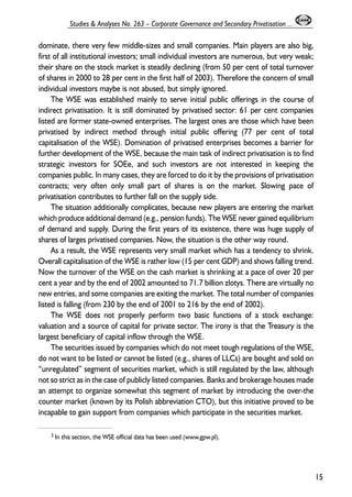 dominate, there very few middle-sizes and small companies. Main players are also big, 
first of all institutional investors; small individual investors are numerous, but very weak; 
their share on the stock market is steadily declining (from 50 per cent of total turnover 
of shares in 2000 to 28 per cent in the first half of 2003). Therefore the concern of small 
individual investors maybe is not abused, but simply ignored. 
The WSE was established mainly to serve initial public offerings in the course of 
indirect privatisation. It is still dominated by privatised sector: 61 per cent companies 
listed are former state-owned enterprises. The largest ones are those which have been 
privatised by indirect method through initial public offering (77 per cent of total 
capitalisation of the WSE). Domination of privatised enterprises becomes a barrier for 
further development of the WSE, because the main task of indirect privatisation is to find 
strategic investors for SOEe, and such investors are not interested in keeping the 
companies public. In many cases, they are forced to do it by the provisions of privatisation 
contracts; very often only small part of shares is on the market. Slowing pace of 
privatisation contributes to further fall on the supply side. 
The situation additionally complicates, because new players are entering the market 
which produce additional demand (e.g., pension funds). The WSE never gained equilibrium 
of demand and supply. During the first years of its existence, there was huge supply of 
shares of larges privatised companies. Now, the situation is the other way round. 
As a result, the WSE represents very small market which has a tendency to shrink. 
Overall capitalisation of the WSE is rather low (15 per cent GDP) and shows falling trend. 
Now the turnover of the WSE on the cash market is shrinking at a pace of over 20 per 
cent a year and by the end of 2002 amounted to 71.7 billion zlotys. There are virtually no 
new entries, and some companies are exiting the market. The total number of companies 
listed is falling (from 230 by the end of 2001 to 216 by the end of 2002). 
The WSE does not properly perform two basic functions of a stock exchange: 
valuation and a source of capital for private sector. The irony is that the Treasury is the 
largest beneficiary of capital inflow through the WSE. 
The securities issued by companies which do not meet tough regulations of the WSE, 
do not want to be listed or cannot be listed (e.g., shares of LLCs) are bought and sold on 
“unregulated” segment of securities market, which is still regulated by the law, although 
not so strict as in the case of publicly listed companies. Banks and brokerage houses made 
an attempt to organize somewhat this segment of market by introducing the over-the 
counter market (known by its Polish abbreviation CTO), but this initiative proved to be 
incapable to gain support from companies which participate in the securities market. 
15 
Studies & Analyses No. 263 – Corporate Governance and Secondary Privatisation ... 
3 In this section, the WSE official data has been used (www.gpw.pl). 
 
