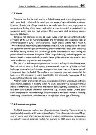 2.3.3. Banks 
Given the fact that the stock market in Poland is very weak in supplying companies 
with capital, bank credit is still the most important source of external financial resources. 
However, despite lack of legal restrictions, as a rule banks limit their engagement in 
companies to lending them money and rather are not interested in participation in 
companies’ equity (see the next section). Only one bank tried to actively acquire 
property (BRE Bank). 
Banks are not interested in debt-to-equity swaps, which can be performed under 
provisions of the Act on Commercialisation and Privatisation (as a separate track of 
commercialisation of SOEs – there were only 14 such chases) and the Act of March 4, 
1993 on Financial Restructuring of Enterprises and Banks. One of the goals of the latter 
act (apart from the main goal of overcoming the bad enterprises’ debts crisis and saving 
the Polish banking system), was to encourage banks’ involvement in restructuring and 
privatisation of state-owned enterprises. While the goal of saving the banking system has 
been achieved, in most cases banks proved to be incapable and/or not interested in more 
active involvement in governance of enterprises. 
The role of banks in corporate governance structures and organization is very weak. 
Banks do not perform a role of a proxy in execution of corporate rights (except bank 
brokerage houses which perform asset management services; however, they are formally 
independent from the banks). The quality of the corporate governance control of the 
banks over the companies is often questionable, the spectacular bankruptcy of the 
Szczecin Shipyard being a good example. 
Another reason of small role of banks in corporate control is underdeveloped bank 
credit market, especially in the SME sector. As a rule, banks are very cautious in lending 
money to enterprises, especially small and medium-sized, regarding such activity as more 
risky than other available investment instruments (e.g., Treasury bonds). On the other 
hand, enterprises use retained earnings and trade credit as their basic sources of financing, 
often trying to avoid bank credit because of the high costs of this type of financing. 
2.3.4. Insurance companies 
On Polish insurance market, tens of companies are operating. They can invest in 
publicly traded securities and investment certificates. Their value must not exceed 40 per 
cent of reserve funds of an insurance company. In practice, most insurance companies do 
not actively invest at securities market. On average, in 2001 shares and investment 
17 
Studies & Analyses No. 263 – Corporate Governance and Secondary Privatisation ... 
 