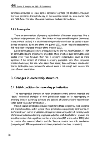 certificates amounted to 12 per cent of companies’ portfolio (4.6 bln zlotys). However, 
there are companies that actively play on the securities market, i.e., state-owned PZU 
and PZU ¯ycie. The latter often uses investment funds as intermediaries. 
2.3.5. Bankruptcies 
There are two methods of property redistribution of insolvent enterprises. One is 
liquidation under provisions of art. 19 of the Act on State-owned Enterprises (mentioned 
in the previous section). It is an administrative procedure which can be applied to state-owned 
enterprises. By the end of the first quarter 2003, out of 1802 such cases started, 
918 have been completed (Ministry of the Treasury 2003). 
Judicial bankruptcy procedures are regulated by the pre-war Act of October 24, 1934 
on Bankruptcy (several times heavily amended). There are about 3000 bankruptcy cases 
started every year; however, their role in property redistribution could be more 
significant if the concern of creditors is properly protected. Very often companies 
proclaim bankruptcy too late, when assets have already been withdrawn; courts often 
dismiss bankruptcy cases, because the value of assets is not enough even to cover the 
costs of court examination. 
3. Changes in ownership structure 
3.1. Initial conditions for secondary privatisation 
The heterogeneous character of Polish privatisation (many different methods and 
“paths,” consensual character of most privatisation cases) led to heterogeneity of 
emerging types of ownership structure and patterns of further property redistribution 
(often called “secondary privatisation”). 
Indirect (capital) privatisation included mostly large SOEs, in relatively good economic 
and financial condition, and in sectors whose privatisation was politically controversial. In 
the “mainstream” indirect privatisation, strategic investors were preferred; minority blocks 
of shares were distributed among employees and other small shareholders. However, one 
should remember, that a significant number of enterprises (475 at the end of 2001) failed 
to privatise after commercialisation and the Treasury remains their sole shareholder 
(comparing with 309 companies where indirect privatisation has been completed). 
18 
Studies & Analyses No. 263 – P. Kozarzewski 
 