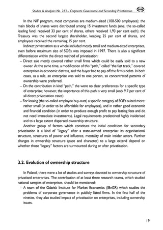 In the NIF program, most companies are medium-sized (100-500 employees); the 
main blocks of shares were distributed among 15 investment funds (one, the so-called 
leading fund, received 33 per cent of shares, others received 1,93 per cent each); the 
Treasury was the second largest shareholder, keeping 25 per cent of shares, and 
employees received the remaining 15 per cent. 
Indirect privatisation as a whole included mostly small and medium-sized enterprises, 
even before maximum size of SOEs was imposed in 1997. There is also a significant 
differentiation within the direct method of privatisation: 
– Direct sale mostly covered rather small firms which could be easily sold to a new 
owner. At the same time, a modification of this “path,” called “the fast track,” covered 
enterprises in economic distress, and the buyer had to pay off the firm’s debts. In both 
cases, as a rule, an enterprise was sold to one person, so concentrated patterns of 
ownership were preferred. 
– On the contribution in kind “path,” the were no clear preferences for a specific type 
of enterprise; however, the importance of this path is very small (only 9.7 per cent of 
all direct privatisation cases). 
– For leasing (the so-called employee buy-outs) a specific category of SOEs suited more: 
rather small (in order to be affordable for employees), and in rather good economic 
and financial condition (in order to produce enough profit to pay leasing fees and do 
not need immediate investments). Legal requirements predestined highly insiderised 
and to a large extent dispersed ownership structure. 
Another group of factors which constitute the initial conditions for secondary 
privatisation is a kind of “legacy” after a state-owned enterprise: its organisational 
structure, structures of power and influence, mentality of main insider actors. Further 
changes in ownership structure (pace and character) to a large extend depend on 
whether those “legacy” factors are surmounted during or after privatisation. 
3.2. Evolution of ownership structure 
In Poland, there were a lot of studies and surveys devoted to ownership structure of 
privatised enterprises. The contribution of at least three research teams, which studied 
national samples of enterprises, should be mentioned: 
– A team of the Gdañsk Institute for Market Economics (IBnGR) which studies the 
problems of corporate governance in publicly listed firms. In the first half of the 
nineties, they also studied impact of privatisation on enterprises, including ownership 
issues. 
19 
Studies & Analyses No. 263 – Corporate Governance and Secondary Privatisation ... 
 