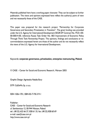 Materials published here have a working paper character. They can be subject to further 
publication. The views and opinions expressed here reflect the author(s) point of view 
and not necessarily those of the CASE. 
This paper was prepared for the research project “Partnership for Corporate 
Governance and Secondary Privatization in Transition”. The grant funding was provided 
under the U.S. Agency for International Development SEGIR EP Contract No. PCE-I-00- 
00-00014-00, reference Russia Task Order No. 803 Improvement of Economic Policy 
Through Think Tank Partnership Project. The opinions, findings and conclusions or re-commendations 
expressed herein are those of the author and do not necessarily reflect 
the views of the U.S. Agency for International Development. 
Keywords: corporate governance, privatization, enterprise restructuring, Poland. 
© CASE – Center for Social and Economic Research, Warsaw 2003 
Graphic Design: Agnieszka Natalia Bury 
DTP: CeDeWu Sp. z o.o. 
ISSN 1506-1701, ISBN 83-7178-319-1 
Publisher: 
CASE – Center for Social and Economic Research 
ul. Sienkiewicza 12, 00-944 Warsaw, Poland 
tel.: (48 22) 622 66 27, 828 61 33, fax: (48 22) 828 60 69 
e-mail: case@case.com.pl 
http://www.case.com.pl 
 