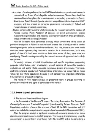 – A number of studies performed by the CASE Foundation in co-operation with research 
centres in Great Britain, Czech Republic and other countries. Two of them should be 
mentioned in the first place: the project devoted to secondary privatisation in Poland, 
Slovenia, and Czech Republic (special attention was paid to employee buyouts and NIF 
program), and the project on corporate governance restructuring in Poland and 
Hungary (largest privatised enterprises). 
– Studies performed through the whole nineties by the research team of the Institute of 
Political Studies, Polish Academy of Sciences on direct privatisation, foreign 
investments in privatisation and, recently, a comparative study of direct privatisation, 
foreign investments and the JSSP sector. 
None of the teams have performed a survey which covered the whole sector of 
privatised enterprises in Poland. In each research project, field of study, as well as key for 
choosing companies to be surveyed were different. As a rule, those studies were made 
once and never repeated; they reported a situation for a certain moment, or at least 
period of time if it had been possible to build time series of data; some data are 
overlapping. Therefore data gathered by the research teams are fragmented and not fully 
comparable. 
Fortunately, because of initial diversification and specific regulations concerning 
property redistribution after privatisation, several patterns of ownership structure 
evolution, as well as the whole corporate governance system, are evolving. Therefore, 
analysing ownership structure of Polish privatised enterprises, we should not use mean 
values for the whole population, because it will conceal very important differences 
between various groups of companies. 
The results of most recent surveys are presented below in groups according to 
privatisation methods and types of companies under review. 
3.2.1. Direct (capital) privatisation 
A. The National Investment Funds Program 
In the framework of the Phare ACE project “Secondary Privatisation: The Evolution of 
Ownership Structure of Privatised Companies” (coordinated by Barbara B³aszczyk, CASE 
Foundation), evolution of ownership structure of both 15 the NIFs themselves and 512 
enterprises included in mass privatisation program, have been studied (B³aszczyk et al. 2001). 
After the program started, a significant evolution of ownership structure has taken 
place in enterprises included in the NIF program. There was a strong tendency towards 
concentration of ownership in fewer hands (C1=48.3 in 2000) and at the same time a 
20 
Studies & Analyses No. 263 – P. Kozarzewski 
 