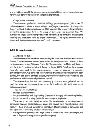 shares had been issued before the company went public (36 per cent of companies under 
review), and control via dependent companies or pyramids. 
F. Large private companies 
The same team performed a study of 560 large private companies (sales above 70 
million zlotys) in non-financial sector, without classifying on privatised and de novo private 
firms. The Dun & Bradstreet database for 1999 was used. The research showed that the 
ownership concentration level in this group of companies was extremely high. On 
average, the largest shareholder possessed 68 per cent (78 per cent after excluding the 
Treasury and investment funds as largest shareholders). The highest concentration is 
linked with foreign investments (average C1 = 97 per cent). 
3.2.2. Direct privatisation 
A. Employee buy-outs 
A number of surveys have been conducted by the team from the Institute of Political 
Studies, Polish Academy of Sciences (coordinated by Maria Jarosz in the framework of the 
projects ordered by the Ministry of Ownership Transformation, the Ministry of Treasury, 
and the State Committee for Scientific Research) (Jarosz 1996). Data from these surveys 
have also been used in the above-mentioned project on secondary privatisation 
performed by the CASE team. Not only ownership structure and its evolution have been 
studied, but also causes of these changes, interdependencies between ownership and 
performance, and structures of power and control. 
The surveys show that four main ownership groups have emerged which can be 
described along two axes: concentrated versus dispersed ownership, and insider versus 
outsider ownership: 
– outsiders with small holdings; 
– strategic outside investors; 
– insider shareholders with large holdings (members of managing and supervisory bodies); 
– insiders with small holdings (generally, non-managerial employees). 
There were two main trends of ownership transformation in employee-owned 
companies: towards concentration of shares and toward their “outsiderisation” (see 
Table 4). These processes had different intensity in different groups of companies, and 
three patterns of ownership structure have emerged: 
– management-employee pattern (large blocks of shares in the hands of managers, the 
rest is dispersed among non-managerial employees); 
26 
Studies & Analyses No. 263 – P. Kozarzewski 
 