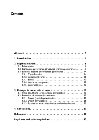 Contents 
Abstract . . . . . . . . . . . . . . . . . . . . . . . . . . . . . . . . . . . . . . . . . . 5 
1. Introduction . . . . . . . . . . . . . . . . . . . . . . . . . . . . . . . . . . . . . . 6 
2. Legal framework . . . . . . . . . . . . . . . . . . . . . . . . . . . . . . . . . . . 6 
2.1. Privatisation . . . . . . . . . . . . . . . . . . . . . . . . . . . . . . . . . . . . . . . 6 
2.2. Corporate governance structures within an enterprise . . . . . . . 9 
2.3. External aspects of corporate governance . . . . . . . . . . . . . . . 14 
2.3.1. Capital market . . . . . . . . . . . . . . . . . . . . . . . . . . . . . . . 14 
2.3.2. Investment Funds . . . . . . . . . . . . . . . . . . . . . . . . . . . . . 16 
2.3.3. Banks . . . . . . . . . . . . . . . . . . . . . . . . . . . . . . . . . . . . . . 17 
2.3.4. Insurance companies . . . . . . . . . . . . . . . . . . . . . . . . . . . 17 
2.3.5. Bankruptcies . . . . . . . . . . . . . . . . . . . . . . . . . . . . . . . . . 18 
3. Changes in ownership structure . . . . . . . . . . . . . . . . . . . . . . 18 
3.1. Initial conditions for secondary privatisation . . . . . . . . . . . . . . 18 
3.2. Evolution of ownership structure . . . . . . . . . . . . . . . . . . . . . . 19 
3.2.1. Direct (capital) privatisation. . . . . . . . . . . . . . . . . . . . . . 20 
3.2.2. Direct privatisation . . . . . . . . . . . . . . . . . . . . . . . . . . . . 26 
3.2.3. Studies on assets distribution and redistribution. . . . . . . 29 
4. Conclusions . . . . . . . . . . . . . . . . . . . . . . . . . . . . . . . . . . . . . . 29 
References . . . . . . . . . . . . . . . . . . . . . . . . . . . . . . . . . . . . . . . . 31 
Legal acts and other regulations . . . . . . . . . . . . . . . . . . . . . . . . 33 
 