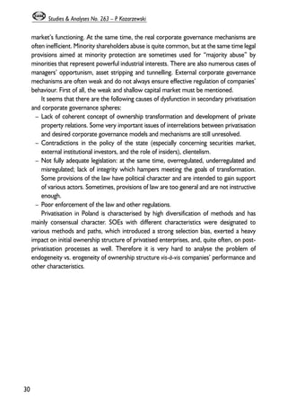 market’s functioning. At the same time, the real corporate governance mechanisms are 
often inefficient. Minority shareholders abuse is quite common, but at the same time legal 
provisions aimed at minority protection are sometimes used for “majority abuse” by 
minorities that represent powerful industrial interests. There are also numerous cases of 
managers’ opportunism, asset stripping and tunnelling. External corporate governance 
mechanisms are often weak and do not always ensure effective regulation of companies’ 
behaviour. First of all, the weak and shallow capital market must be mentioned. 
It seems that there are the following causes of dysfunction in secondary privatisation 
and corporate governance spheres: 
– Lack of coherent concept of ownership transformation and development of private 
property relations. Some very important issues of interrelations between privatisation 
and desired corporate governance models and mechanisms are still unresolved. 
– Contradictions in the policy of the state (especially concerning securities market, 
external institutional investors, and the role of insiders), clientelism. 
– Not fully adequate legislation: at the same time, overregulated, underregulated and 
misregulated; lack of integrity which hampers meeting the goals of transformation. 
Some provisions of the law have political character and are intended to gain support 
of various actors. Sometimes, provisions of law are too general and are not instructive 
enough. 
– Poor enforcement of the law and other regulations. 
Privatisation in Poland is characterised by high diversification of methods and has 
mainly consensual character. SOEs with different characteristics were designated to 
various methods and paths, which introduced a strong selection bias, exerted a heavy 
impact on initial ownership structure of privatised enterprises, and, quite often, on post-privatisation 
processes as well. Therefore it is very hard to analyse the problem of 
endogeneity vs. erogeneity of ownership structure vis-à-vis companies’ performance and 
other characteristics. 
30 
Studies & Analyses No. 263 – P. Kozarzewski 
 
