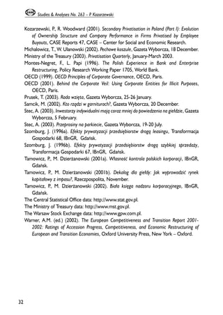 Kozarzewski, P., R. Woodward (2001). Secondary Privatisation in Poland (Part I): Evolution 
of Ownership Structure and Company Performance in Firms Privatised by Employee 
Buyouts, CASE Reports 47, CASE – Center for Social and Economic Research. 
Michalowicz, T., W. Ulanowski (2002). Pechowe koszule, Gazeta Wyborcza, 18 December. 
Ministry of the Treasury (2003). Privatisation Quarterly, January-March 2003. 
Montes-Negret, F., L. Papi (1996). The Polish Experience in Bank and Enterprise 
Restructuring, Policy Research Working Paper 1705, World Bank. 
OECD (1999). OECD Principles of Corporate Governance, OECD, Paris. 
OECD (2001). Behind the Corporate Veil: Using Corporate Entities for Illicit Purposes, 
OECD, Paris. 
Prusek, T. (2003). Rada wziêta, Gazeta Wyborcza, 25-26 January. 
Samcik, M. (2002). Kto rz¹dzi w garniturach?, Gazeta Wyborcza, 20 December. 
Stec, A. (2003). Inwestorzy indywidualni maj¹ coraz mniej do powiedzenia na gie³dzie, Gazeta 
Wyborcza, 5 February. 
Stec, A. (2003). Przeprosiny na parkiecie, Gazeta Wyborcza, 19-20 July. 
Szomburg, J. (1996a). Efekty prywatyzacji przedsiêbiorstw drog¹ leasingu, Transformacja 
Gospodarki 68, IBnGR, Gdañsk. 
Szomburg, J. (1996b). Efekty prywatyzacji przedsiêbiorstw drog¹ szybkiej sprzeda¿y, 
Transformacja Gospodarki 67, IBnGR, Gdañsk. 
Tamowicz, P., M. Dzier¿anowski (2001a). W³asnooeæ kontrola polskich korporacji, IBnGR, 
Gdañsk. 
Tamowicz, P., M. Dzier¿anowski (2001b). Dekalog dla gie³dy: Jak wyprowadziæ rynek 
kapita³owy z impasu?, Rzeczpospolita, November. 
Tamowicz, P., M. Dzier¿anowski (2002). Bia³a ksiêga nadzoru korporacyjnego, IBnGR, 
Gdañsk. 
The Central Statistical Office data: http://www.stat.gov.pl. 
The Ministry of Treasury data: http://www.mst.gov.pl. 
The Warsaw Stock Exchange data: http://www.gpw.com.pl. 
Warner, A.M. (ed.) (2002). The European Competitiveness and Transition Report 2001- 
2002: Ratings of Accession Progress, Competitiveness, and Economic Restructuring of 
European and Transition Economies, Oxford University Press, New York – Oxford. 
32 
Studies & Analyses No. 263 – P. Kozarzewski 
 