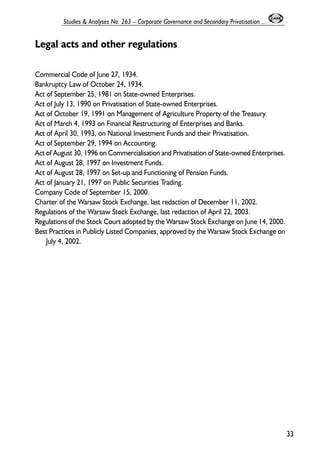 Legal acts and other regulations 
Commercial Code of June 27, 1934. 
Bankruptcy Law of October 24, 1934. 
Act of September 25, 1981 on State-owned Enterprises. 
Act of July 13, 1990 on Privatisation of State-owned Enterprises. 
Act of October 19, 1991 on Management of Agriculture Property of the Treasury. 
Act of March 4, 1993 on Financial Restructuring of Enterprises and Banks. 
Act of April 30, 1993, on National Investment Funds and their Privatisation. 
Act of September 29, 1994 on Accounting. 
Act of August 30, 1996 on Commercialisation and Privatisation of State-owned Enterprises. 
Act of August 28, 1997 on Investment Funds. 
Act of August 28, 1997 on Set-up and Functioning of Pension Funds. 
Act of January 21, 1997 on Public Securities Trading. 
Company Code of September 15, 2000. 
Charter of the Warsaw Stock Exchange, last redaction of December 11, 2002. 
Regulations of the Warsaw Stock Exchange, last redaction of April 22, 2003. 
Regulations of the Stock Court adopted by the Warsaw Stock Exchange on June 14, 2000. 
Best Practices in Publicly Listed Companies, approved by the Warsaw Stock Exchange on 
July 4, 2002. 
33 
Studies & Analyses No. 263 – Corporate Governance and Secondary Privatisation ... 
 