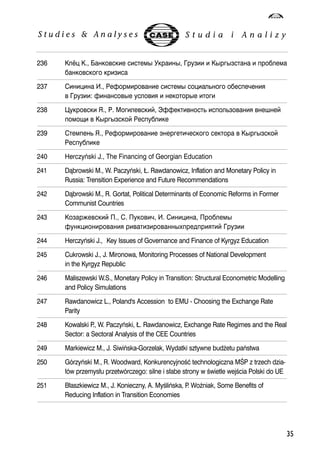 236 ; ., 	 # 4#,   ##  !. 
35 
.	  
237  ., )6	 # + .!-  
	 : 6	# 	   #  
238 '	 (., ). *	, ?66	+ !+	  	 
!@ 	 ## )!. 
239 !+ (., )6	 ,-  	 ## 
)!. 
240 Herczyñski J., The Financing of Georgian Education 
241 D¹browski M., W. Paczyñski, £. Rawdanowicz, Inflation and Monetary Policy in 
Russia: Trensition Experience and Future Recommendations 
242 D¹browski M., R. Gortat, Political Determinants of Economic Reforms in Former 
Communist Countries 
243 	 ., . 	-, . , .# 
6	  		#$!%!   
244 Herczyñski J., Key Issues of Governance and Finance of Kyrgyz Education 
245 Cukrowski J., J. Mironowa, Monitoring Processes of National Development 
in the Kyrgyz Republic 
246 Maliszewski W.S., Monetary Policy in Transition: Structural Econometric Modelling 
and Policy Simulations 
247 Rawdanowicz L., Poland's Accession to EMU - Choosing the Exchange Rate 
Parity 
248 Kowalski P., W. Paczyñski, £. Rawdanowicz, Exchange Rate Regimes and the Real 
Sector: a Sectoral Analysis of the CEE Countries 
249 Markiewicz M., J. Siwiñska-Gorzelak, Wydatki sztywne bud¿etu pañstwa 
250 Górzyñski M., R. Woodward, Konkurencyjnooeæ technologiczna MOEP z trzech dzia- 
³ów przemys³u przetwórczego: silne i s³abe strony w oewietle wejoecia Polski do UE 
251 B³aszkiewicz M., J. Konieczny, A. Myoeliñska, P. WoŸniak, Some Benefits of 
Reducing Inflation in Transition Economies 
 