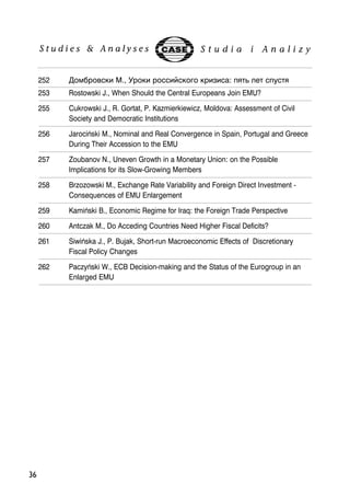 36 
252 5.	 M., 4  : ! +  !  
253 Rostowski J., When Should the Central Europeans Join EMU? 
255 Cukrowski J., R. Gortat, P. Kazmierkiewicz, Moldova: Assessment of Civil 
Society and Democratic Institutions 
256 Jarociñski M., Nominal and Real Convergence in Spain, Portugal and Greece 
During Their Accession to the EMU 
257 Zoubanov N., Uneven Growth in a Monetary Union: on the Possible 
Implications for its Slow-Growing Members 
258 Brzozowski M., Exchange Rate Variability and Foreign Direct Investment - 
Consequences of EMU Enlargement 
259 Kamiñski B., Economic Regime for Iraq: the Foreign Trade Perspective 
260 Antczak M., Do Acceding Countries Need Higher Fiscal Deficits? 
261 Siwiñska J., P. Bujak, Short-run Macroeconomic Effects of Discretionary 
Fiscal Policy Changes 
262 Paczyñski W., ECB Decision-making and the Status of the Eurogroup in an 
Enlarged EMU 
