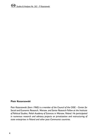 Piotr Kozarzewski 
Piotr Kozarzewski (born 1960) is a member of the Council of the CASE – Center for 
Social and Economic Research, Warsaw, and Senior Research Fellow at the Institute 
of Political Studies, Polish Academy of Sciences in Warsaw, Poland. He participated 
in numerous research and advisory projects on privatization and restructuring of 
state enterprises in Poland and other post-Communist countries. 
4 
Studies & Analyses No. 263 – P. Kozarzewski 
 