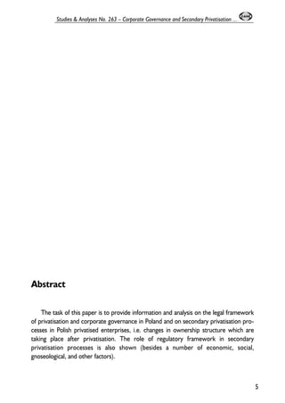 Abstract 
The task of this paper is to provide information and analysis on the legal framework 
of privatisation and corporate governance in Poland and on secondary privatisation pro-cesses 
in Polish privatised enterprises, i.e. changes in ownership structure which are 
taking place after privatisation. The role of regulatory framework in secondary 
privatisation processes is also shown (besides a number of economic, social, 
gnoseological, and other factors). 
5 
Studies & Analyses No. 263 – Corporate Governance and Secondary Privatisation ... 
 