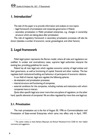 1. Introduction1 
The task of this paper is to provide information and analysis on two topics: 
– legal framework of privatisation and corporate governance in Poland; 
– secondary privatisation in Polish privatised enterprises, e.g. changes in ownership 
structure which are taking place after privatisation. 
The role of regulatory framework in secondary privatisation processes will also be 
shown (besides a number of economic, social, gnoseological, and other factors). 
2. Legal framework 
Polish legal system represents the Roman model, where all rules and regulations are 
codified. In unclear and contradictory cases, supreme legal authorities interpret the 
existing law, providing guidelines for courts. 
Poland has all main legal acts which regulate economic activity of legal entities and 
their governance, as well as functioning of capital, financial and other markets. The law 
regulates both institutional building and behaviour of participants of economic relations. 
In our field of interest, legal acts regulate the following spheres: 
– de-etatisation and privatisation processes; 
– internal structure and functioning of companies; 
– external conditions for the companies, including markets and institutions with whom 
companies have to interact. 
Quite often specific legal acts cover more than one sphere of regulation; on the other 
hand, specific elements of companies’ life are often regulated by more than one legal act. 
2.1. Privatisation 
The main privatisation act is the Act of August 30, 1996 on Commercialisation and 
Privatisation of State-owned Enterprises which came into effect only in April, 1997. 
6 
Studies & Analyses No. 263 – P. Kozarzewski 
1 The author wishes to thank Barbara B³aszczyk and Richard Woodward from CASE for their helpful 
comments and suggestions. 
 