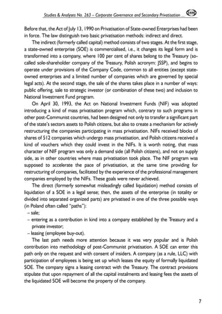 Before that, the Act of July 13, 1990 on Privatisation of State-owned Enterprises had been 
in force. The law distinguish two basic privatisation methods: indirect and direct. 
The indirect (formerly called capital) method consists of two stages. At the first stage, 
a state-owned enterprise (SOE) is commercialised, i.e., it changes its legal form and is 
transformed into a company, where 100 per cent of shares belong to the Treasury (so-called 
sole-shareholder company of the Treasury, Polish acronym: JSSP), and begins to 
operate under provisions of the Company Code, common to all entities (except state-owned 
enterprises and a limited number of companies which are governed by special 
legal acts). At the second stage, the sale of the shares takes place in a number of ways: 
public offering, sale to strategic investor (or combination of these two) and inclusion to 
National Investment Fund program. 
On April 30, 1993, the Act on National Investment Funds (NIF) was adopted 
introducing a kind of mass privatisation program which, contrary to such programs in 
other post-Communist countries, had been designed not only to transfer a significant part 
of the state’s sectors assets to Polish citizens, but also to create a mechanism for actively 
restructuring the companies participating in mass privatisation. NIFs received blocks of 
shares of 512 companies which undergo mass privatisation, and Polish citizens received a 
kind of vouchers which they could invest in the NIFs. It is worth noting, that mass 
character of NIF program was only a demand side (all Polish citizens), and not on supply 
side, as in other countries where mass privatisation took place. The NIF program was 
supposed to accelerate the pace of privatisation, at the same time providing for 
restructuring of companies, facilitated by the experience of the professional management 
companies employed by the NIFs. These goals were never achieved. 
The direct (formerly somewhat misleadingly called liquidation) method consists of 
liquidation of a SOE in a legal sense; then, the assets of the enterprise (in totality or 
divided into separated organized parts) are privatised in one of the three possible ways 
(in Poland often called “paths”): 
– sale; 
– entering as a contribution in kind into a company established by the Treasury and a 
private investor; 
– leasing (employee buy-out). 
The last path needs more attention because it was very popular and is Polish 
contribution into methodology of post-Communist privatisation. A SOE can enter this 
path only on the request and with consent of insiders. A company (as a rule, LLC) with 
participation of employees is being set up which leases the equity of formally liquidated 
SOE. The company signs a leasing contract with the Treasury. The contract provisions 
stipulate that upon repayment of all the capital instalments and leasing fees the assets of 
the liquidated SOE will become the property of the company. 
7 
Studies & Analyses No. 263 – Corporate Governance and Secondary Privatisation ... 
 