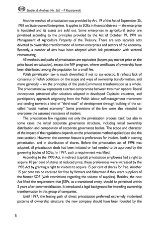 Another method of privatisation was provided by Art. 19 of the Act of September 25, 
1981 on State-owned Enterprises. It applies to SOEs in financial distress — the enterprise 
is liquidated and its assets are sold out. Some enterprises in agricultural sector are 
privatised according to the principles provided by the Act of October 19, 1991 on 
Management of Agriculture Property of the Treasury. There are also separate acts 
devoted to ownership transformation of certain enterprises and sectors of the economy. 
Recently, a number of acts have been adopted which link privatisation with sectoral 
restructuring. 
All methods and paths of privatisation are equivalent (buyers pay market price or the 
prise based on valuation), except the NIF program, where certificates of ownership have 
been distributed among the population for a small fee. 
Polish privatisation law is much diversified, if not to say eclectic. It reflects lack of 
consensus of Polish politicians on the scope and ways of ownership transformation, and 
more generally – on the principles of the post-Communist transformation as a whole. 
The privatisation law represents a certain compromise between two main options: liberal 
conceptions patterned after solutions adopted in developed Capitalist countries, and 
participatory approach originating from the Polish labour self-management movement 
and tending towards a kind of “third road” of development through building of the so-called 
“social market economy.” Some provisions of the law were also intended to 
overcome the assumed resistance of insiders. 
The privatisation law regulates not only the privatisation process itself, but also in 
some cases the initial corporate governance structure, including initial ownership 
distribution and composition of corporate governance bodies. The scope and character 
of the impact of the regulations depends on the privatisation method applied (see also the 
next section). However, the common feature is preferences for insiders, both in starting 
privatisation, and in distribution of shares. Before the privatisation act of 1996 was 
adopted, all privatisation deals had been initiated or had needed to be approved by the 
governing bodies of SOEs. In 1997, such a requirement was lifted. 
According to the 1990 Act, in indirect (capital) privatisation employees had a right to 
acquire 10 per cent of shares at reduced price; these preferences were increased by the 
1996 Act by granting a right to insiders to acquire 15 per cent of shares for free. Another 
15 per cent can be received for free by farmers and fishermen if they were suppliers of 
the former SOE (with restrictions regarding the volume of supplies). Besides, the new 
Act lifted the requirement that JSSPs, as a transitional entity, should be privatised within 
2 years after commercialisation. It introduced a legal background for impeding ownership 
transformation in this group of companies. 
Until 1997, the leasing path of direct privatisation preferred extremely insiderised 
patterns of ownership structure: the new company should have been founded by the 
8 
Studies & Analyses No. 263 – P. Kozarzewski 
 