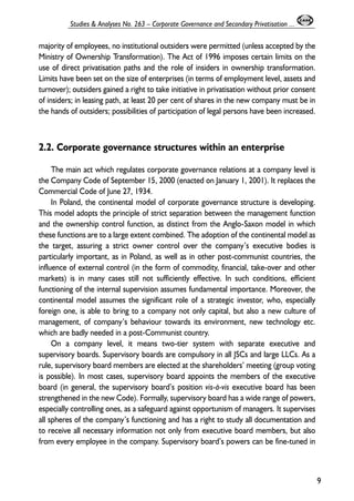 majority of employees, no institutional outsiders were permitted (unless accepted by the 
Ministry of Ownership Transformation). The Act of 1996 imposes certain limits on the 
use of direct privatisation paths and the role of insiders in ownership transformation. 
Limits have been set on the size of enterprises (in terms of employment level, assets and 
turnover); outsiders gained a right to take initiative in privatisation without prior consent 
of insiders; in leasing path, at least 20 per cent of shares in the new company must be in 
the hands of outsiders; possibilities of participation of legal persons have been increased. 
2.2. Corporate governance structures within an enterprise 
The main act which regulates corporate governance relations at a company level is 
the Company Code of September 15, 2000 (enacted on January 1, 2001). It replaces the 
Commercial Code of June 27, 1934. 
In Poland, the continental model of corporate governance structure is developing. 
This model adopts the principle of strict separation between the management function 
and the ownership control function, as distinct from the Anglo-Saxon model in which 
these functions are to a large extent combined. The adoption of the continental model as 
the target, assuring a strict owner control over the company’s executive bodies is 
particularly important, as in Poland, as well as in other post-communist countries, the 
influence of external control (in the form of commodity, financial, take-over and other 
markets) is in many cases still not sufficiently effective. In such conditions, efficient 
functioning of the internal supervision assumes fundamental importance. Moreover, the 
continental model assumes the significant role of a strategic investor, who, especially 
foreign one, is able to bring to a company not only capital, but also a new culture of 
management, of company’s behaviour towards its environment, new technology etc. 
which are badly needed in a post-Communist country. 
On a company level, it means two-tier system with separate executive and 
supervisory boards. Supervisory boards are compulsory in all JSCs and large LLCs. As a 
rule, supervisory board members are elected at the shareholders’ meeting (group voting 
is possible). In most cases, supervisory board appoints the members of the executive 
board (in general, the supervisory board’s position vis-à-vis executive board has been 
strengthened in the new Code). Formally, supervisory board has a wide range of powers, 
especially controlling ones, as a safeguard against opportunism of managers. It supervises 
all spheres of the company’s functioning and has a right to study all documentation and 
to receive all necessary information not only from executive board members, but also 
from every employee in the company. Supervisory board’s powers can be fine-tuned in 
9 
Studies & Analyses No. 263 – Corporate Governance and Secondary Privatisation ... 
 