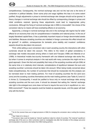 Studies & Analyses No. 269 – The EMU Enlargement and the Choice of the Euro … 
competitiveness. Consequently, the nominal exchange rate and not the real one is the bone of 
contention in political debates. Given some price and wage rigidities this bias is to some extent 
justified, though adjustments in prices to nominal exchange rate changes should not be ignored. In 
theory changes in nominal exchange rate should be offset by corresponding changes in prices and 
initial conditions restored. Ignoring these adjustments could lead to inappropriate policy 
conclusions. Although the fixing of nominal exchange rate in EMU is irrevocable4, the choice of the 
conversion rate by no means will have everlasting effects on an economy. 
Apparently, a change in nominal exchange rate and in the exchange rate regime has far wider 
effects for an economy than only for competitiveness in tradables and national prices. In the era of 
largely liberalised capital flows, it has a potentially important impact on foreign denominated assets 
and liabilities. Because acceding countries are indebted in foreign currencies this effect should not 
be ignored5. In addition, consequences for domestic price stability and investors’ confidence 
aspects should be also taken into account. 
Third, while setting a euro conversion rate in each acceding country the interactions with other 
currencies should be taken into account. This refers to the notion of global consistency in 
exchange rate models discussed among others in Isard and Faruqee (1998) and Alberola et al. 
(1999). In theoretical models two-country framework with one bilateral exchange rate works fine, 
but when it comes to empirical analysis in the real world with many currencies this might not be a 
good approach. Given this fact and possibility that many of the acceding countries will join EMU at 
the same time or in relatively short intervals, considerations of equilibrium between the euro and 
acceding countries’ currencies should be taken into account. When being mostly concerned about 
trade competitiveness, the number of currencies that should be incorporate into this analysis can 
be narrowed down to main trading partners. For most of acceding countries the EU (and euro 
zone) and the acceding countries themselves are the main trading partners (see Table A.2 and A.3 
in Annex 2). Consequently, it would be justified to focus only on mutual exchange rates among 
acceding countries and the euro zone. It should be stressed that setting the ‘internal’ exchange 
rate right in the enlarged euro zone does not have to require the euro to be in equilibrium vs. non- 
EMU economies6. These two aspects could be treated as separate issues, and this paper will deal 
only with the former. 
4 As for the moment there are no legal provisions in EMU for changing the conversion rate or exiting the monetary 
10 
union. 
5 See Table A.5 in Annex 2. 
6 Conversion rates could be treated as “internal” equilibrium rates for a block of countries. The “external” equilibrium 
exchange rate of the euro vs. other currencies could be investigated only after the formation of the enlarge euro-zone 
and incorporation of economic information from EMU trading partners. 
 