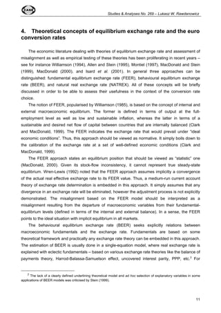 Studies & Analyses No. 269 – Lukasz W. Rawdanowicz 
4. Theoretical concepts of equilibrium exchange rate and the euro 
conversion rates 
The economic literature dealing with theories of equilibrium exchange rate and assessment of 
misalignment as well as empirical testing of these theories has been proliferating in recent years – 
see for instance Williamson (1994), Allen and Stein (1995), Montiel (1997), MacDonald and Stein 
(1999), MacDonald (2000), and Isard et al. (2001). In general three approaches can be 
distinguished: fundamental equilibrium exchange rate (FEER), behavioural equilibrium exchange 
rate (BEER), and natural real exchange rate (NATREX). All of these concepts will be briefly 
discussed in order to be able to assess their usefulness in the context of the conversion rate 
choice. 
The notion of FEER, popularised by Williamson (1985), is based on the concept of internal and 
external macroeconomic equilibrium. The former is defined in terms of output at the full-employment 
level as well as low and sustainable inflation, whereas the latter in terms of a 
sustainable and desired net flow of capital between countries that are internally balanced (Clark 
and MacDonald, 1999). The FEER indicates the exchange rate that would prevail under “ideal 
economic conditions”. Thus, this approach should be viewed as normative. It simply boils down to 
the calibration of the exchange rate at a set of well-defined economic conditions (Clark and 
MacDonald, 1999). 
The FEER approach states an equilibrium position that should be viewed as “statistic” one 
(MacDonald, 2000). Given its stock-flow inconsistency, it cannot represent true steady-state 
equilibrium. Wren-Lewis (1992) noted that the FEER approach assumes implicitly a convergence 
of the actual real effective exchange rate to its FEER value. Thus, a medium-run current account 
theory of exchange rate determination is embedded in this approach. It simply assumes that any 
divergence in an exchange rate will be eliminated, however the adjustment process is not explicitly 
demonstrated. The misalignment based on the FEER model should be interpreted as a 
misalignment resulting from the departure of macroeconomic variables from their fundamental-equilibrium 
levels (defined in terms of the internal and external balance). In a sense, the FEER 
11 
points to the ideal situation with implicit equilibrium in all markets. 
The behavioural equilibrium exchange rate (BEER) seeks explicitly relations between 
macroeconomic fundamentals and the exchange rate. Fundamentals are based on some 
theoretical framework and practically any exchange rate theory can be embedded in this approach. 
The estimation of BEER is usually done in a single-equation model, where real exchange rate is 
explained with eclectic fundamentals – based on various exchange rate theories like the balance of 
payments theory, Harrod-Balassa-Samuelson effect, uncovered interest parity, PPP, etc.7 For 
7 The lack of a clearly defined underlining theoretical model and ad hoc selection of explanatory variables in some 
applications of BEER models was criticised by Stein (1999). 
 