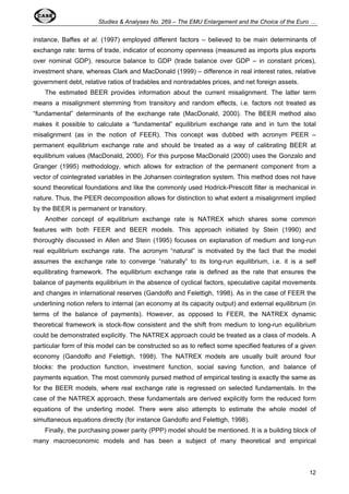 Studies & Analyses No. 269 – The EMU Enlargement and the Choice of the Euro … 
instance, Baffes et al. (1997) employed different factors – believed to be main determinants of 
exchange rate: terms of trade, indicator of economy openness (measured as imports plus exports 
over nominal GDP), resource balance to GDP (trade balance over GDP – in constant prices), 
investment share, whereas Clark and MacDonald (1999) – difference in real interest rates, relative 
government debt, relative ratios of tradables and nontradables prices, and net foreign assets. 
The estimated BEER provides information about the current misalignment. The latter term 
means a misalignment stemming from transitory and random effects, i.e. factors not treated as 
“fundamental” determinants of the exchange rate (MacDonald, 2000). The BEER method also 
makes it possible to calculate a “fundamental” equilibrium exchange rate and in turn the total 
misalignment (as in the notion of FEER). This concept was dubbed with acronym PEER – 
permanent equilibrium exchange rate and should be treated as a way of calibrating BEER at 
equilibrium values (MacDonald, 2000). For this purpose MacDonald (2000) uses the Gonzalo and 
Granger (1995) methodology, which allows for extraction of the permanent component from a 
vector of cointegrated variables in the Johansen cointegration system. This method does not have 
sound theoretical foundations and like the commonly used Hodrick-Prescott filter is mechanical in 
nature. Thus, the PEER decomposition allows for distinction to what extent a misalignment implied 
by the BEER is permanent or transitory. 
Another concept of equilibrium exchange rate is NATREX which shares some common 
features with both FEER and BEER models. This approach initiated by Stein (1990) and 
thoroughly discussed in Allen and Stein (1995) focuses on explanation of medium and long-run 
real equilibrium exchange rate. The acronym “natural” is motivated by the fact that the model 
assumes the exchange rate to converge “naturally” to its long-run equilibrium, i.e. it is a self 
equilibrating framework. The equilibrium exchange rate is defined as the rate that ensures the 
balance of payments equilibrium in the absence of cyclical factors, speculative capital movements 
and changes in international reserves (Gandolfo and Felettigh, 1998). As in the case of FEER the 
underlining notion refers to internal (an economy at its capacity output) and external equilibrium (in 
terms of the balance of payments). However, as opposed to FEER, the NATREX dynamic 
theoretical framework is stock-flow consistent and the shift from medium to long-run equilibrium 
could be demonstrated explicitly. The NATREX approach could be treated as a class of models. A 
particular form of this model can be constructed so as to reflect some specified features of a given 
economy (Gandolfo and Felettigh, 1998). The NATREX models are usually built around four 
blocks: the production function, investment function, social saving function, and balance of 
payments equation. The most commonly pursed method of empirical testing is exactly the same as 
for the BEER models, where real exchange rate is regressed on selected fundamentals. In the 
case of the NATREX approach, these fundamentals are derived explicitly form the reduced form 
equations of the underling model. There were also attempts to estimate the whole model of 
simultaneous equations directly (for instance Gandolfo and Felettigh, 1998). 
Finally, the purchasing power parity (PPP) model should be mentioned. It is a building block of 
many macroeconomic models and has been a subject of many theoretical and empirical 
12 
 