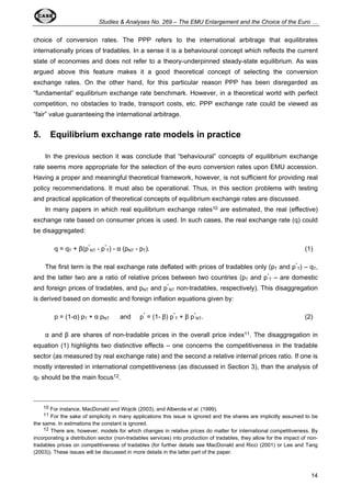 Studies & Analyses No. 269 – The EMU Enlargement and the Choice of the Euro … 
choice of conversion rates. The PPP refers to the international arbitrage that equilibrates 
internationally prices of tradables. In a sense it is a behavioural concept which reflects the current 
state of economies and does not refer to a theory-underpinned steady-state equilibrium. As was 
argued above this feature makes it a good theoretical concept of selecting the conversion 
exchange rates. On the other hand, for this particular reason PPP has been disregarded as 
“fundamental” equilibrium exchange rate benchmark. However, in a theoretical world with perfect 
competition, no obstacles to trade, transport costs, etc. PPP exchange rate could be viewed as 
“fair” value guaranteeing the international arbitrage. 
5. Equilibrium exchange rate models in practice 
In the previous section it was conclude that “behavioural” concepts of equilibrium exchange 
rate seems more appropriate for the selection of the euro conversion rates upon EMU accession. 
Having a proper and meaningful theoretical framework, however, is not sufficient for providing real 
policy recommendations. It must also be operational. Thus, in this section problems with testing 
and practical application of theoretical concepts of equilibrium exchange rates are discussed. 
In many papers in which real equilibrium exchange rates10 are estimated, the real (effective) 
exchange rate based on consumer prices is used. In such cases, the real exchange rate (q) could 
be disaggregated: 
14 
q = qT + β(p* 
NT - p* 
T) - α (pNT - pT). (1) 
The first term is the real exchange rate deflated with prices of tradables only (pT and p* 
T) – qT, 
and the latter two are a ratio of relative prices between two countries (pT and p* 
T – are domestic 
and foreign prices of tradables, and pNT and p* 
NT non-tradables, respectively). This disaggregation 
is derived based on domestic and foreign inflation equations given by: 
p = (1-α) pT + α pNT and p* = (1- β) p* 
T + β p* 
NT. (2) 
α and β are shares of non-tradable prices in the overall price index11. The disaggregation in 
equation (1) highlights two distinctive effects – one concerns the competitiveness in the tradable 
sector (as measured by real exchange rate) and the second a relative internal prices ratio. If one is 
mostly interested in international competitiveness (as discussed in Section 3), than the analysis of 
qT should be the main focus12. 
10 For instance, MacDonald and Wojcik (2003), and Alberola et al. (1999). 
11 For the sake of simplicity in many applications this issue is ignored and the shares are implicitly assumed to be 
the same. In estimations the constant is ignored. 
12 There are, however, models for which changes in relative prices do matter for international competitiveness. By 
incorporating a distribution sector (non-tradables services) into production of tradables, they allow for the impact of non-tradables 
prices on competitiveness of tradables (for further details see MacDonald and Ricci (2001) or Lee and Tang 
(2003)). These issues will be discussed in more details in the latter part of the paper. 
 